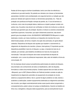 fixadas de forma segura e tenham durabilidade, tendo como fator de referência o 
ambiente em que está inserido. Só poderão ser retirados com chaves ou ferramentas 
apropriadas e também como predisposição uma segunda barreira ou isolação que não 
possa ser retirada sem ajuda de chaves ou ferramentas apropriadas. Ex.: Telas de 
proteção com parafusos de fixação e tampas de painéis, etc. O uso de barreiras ou 
invólucros, como meio de proteção básica, destina-se a impedir qualquer contato com 
partes vivas. As partes vivas devem ser confinadas no interior de invólucros ou atrás de 
barreiras que garantam grau de proteção. Quando o invólucro ou barreira compreender 
superfícies superiores, horizontais, que sejam diretamente acessíveis, elas devem 
garantir grau de proteção mínimo. BLOQUEIOS E IMPEDIMENTOS Bloqueio é a ação 
destinada a manter, por meios mecânicos um dispositivo de manobra fixo numa 
determinada posição, de forma a impedir uma ação não autorizada, em geral utilizam 
cadeados. Dispositivos de bloqueio são aqueles que impedem o acionamento ou 
religamento de dispositivos de manobra. (chaves, interruptores), É importante que tais 
dispositivos possibilitem mais de um bloqueio, ou seja, a inserção de mais de um 
cadeado, por exemplo, para trabalhos simultâneos de mais de uma equipe de 
manutenção. Toda ação de bloqueio deve estar acompanhada de etiqueta de 
sinalização, com o nome do profissional responsável, data, setor de trabalho e forma de 
comunicação. 29 
30. As empresas devem possuir procedimentos padronizados do sistema de bloqueio, 
documentado e de conhecimento de todos os trabalhadores, além de etiquetas, 
formulários e ordens documentais próprias. Cuidado especial deve ser dado ao termo 
―Bloqueio‖, que no SEP (Sistema Elétrico de Potência) também consiste na ação de 
impedimento de religamento automático do equipamento de proteção do circuito, 
sistema ou equipamento elétrico. Isto é, quando há algum problema na rede, devido a 
acidentes ou desfunções, existem equipamentos destinados ao religamento automático 
dos circuitos, que religam automaticamente tantas vezes quanto estiver programado e, 
conseqüentemente, podem colocar em perigo os trabalhadores. Quando se trabalha em 
linha viva, é obrigatório o bloqueio deste equipamento, pois se eventualmente houver 
 