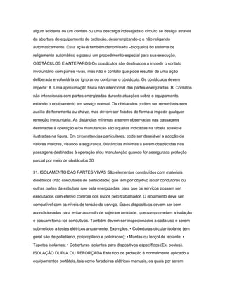 algum acidente ou um contato ou uma descarga indesejada o circuito se desliga através 
da abertura do equipamento de proteção, desenergizando-o e não religando 
automaticamente. Essa ação é também denominada ―bloqueio‖ do sistema de 
religamento automático e possui um procedimento especial para sua execução. 
OBSTÁCULOS E ANTEPAROS Os obstáculos são destinados a impedir o contato 
involuntário com partes vivas, mas não o contato que pode resultar de uma ação 
deliberada e voluntária de ignorar ou contornar o obstáculo. Os obstáculos devem 
impedir: A. Uma aproximação física não intencional das partes energizadas; B. Contatos 
não intencionais com partes energizadas durante atuações sobre o equipamento, 
estando o equipamento em serviço normal. Os obstáculos podem ser removíveis sem 
auxílio de ferramenta ou chave, mas devem ser fixados de forma a impedir qualquer 
remoção involuntária. As distâncias mínimas a serem observadas nas passagens 
destinadas à operação e/ou manutenção são aquelas indicadas na tabela abaixo e 
ilustradas na figura. Em circunstancias particulares, pode ser desejável a adoção de 
valores maiores, visando a segurança. Distâncias mínimas a serem obedecidas nas 
passagens destinadas à operação e/ou manutenção quando for assegurada proteção 
parcial por meio de obstáculos 30 
31. ISOLAMENTO DAS PARTES VIVAS São elementos construídos com materiais 
dielétricos (não condutores de eletricidade) que têm por objetivo isolar condutores ou 
outras partes da estrutura que esta energizadas, para que os serviços possam ser 
executados com efetivo controle dos riscos pelo trabalhador. O isolamento deve ser 
compatível com os níveis de tensão do serviço. Esses dispositivos devem ser bem 
acondicionados para evitar acumulo de sujeira e umidade, que comprometam a isolação 
e possam torná-los condutivos. Também devem ser inspecionados a cada uso e serem 
submetidos a testes elétricos anualmente. Exemplos: • Coberturas circular isolante (em 
geral são de polietileno, polipropileno e polidracon); • Mantas ou lençol de isolante; • 
Tapetes isolantes; • Coberturas isolantes para dispositivos específicos (Ex. postes). 
ISOLAÇÃO DUPLA OU REFORÇADA Este tipo de proteção é normalmente aplicado a 
equipamentos portáteis, tais como furadeiras elétricas manuais, os quais por serem 
 