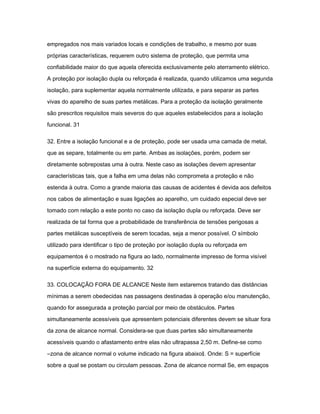 empregados nos mais variados locais e condições de trabalho, e mesmo por suas 
próprias características, requerem outro sistema de proteção, que permita uma 
confiabilidade maior do que aquela oferecida exclusivamente pelo aterramento elétrico. 
A proteção por isolação dupla ou reforçada é realizada, quando utilizamos uma segunda 
isolação, para suplementar aquela normalmente utilizada, e para separar as partes 
vivas do aparelho de suas partes metálicas. Para a proteção da isolação geralmente 
são prescritos requisitos mais severos do que aqueles estabelecidos para a isolação 
funcional. 31 
32. Entre a isolação funcional e a de proteção, pode ser usada uma camada de metal, 
que as separe, totalmente ou em parte. Ambas as isolações, porém, podem ser 
diretamente sobrepostas uma à outra. Neste caso as isolações devem apresentar 
características tais, que a falha em uma delas não comprometa a proteção e não 
estenda à outra. Como a grande maioria das causas de acidentes é devida aos defeitos 
nos cabos de alimentação e suas ligações ao aparelho, um cuidado especial deve ser 
tomado com relação a este ponto no caso da isolação dupla ou reforçada. Deve ser 
realizada de tal forma que a probabilidade de transferência de tensões perigosas a 
partes metálicas susceptíveis de serem tocadas, seja a menor possível. O símbolo 
utilizado para identificar o tipo de proteção por isolação dupla ou reforçada em 
equipamentos é o mostrado na figura ao lado, normalmente impresso de forma visível 
na superfície externa do equipamento. 32 
33. COLOCAÇÃO FORA DE ALCANCE Neste item estaremos tratando das distâncias 
mínimas a serem obedecidas nas passagens destinadas à operação e/ou manutenção, 
quando for assegurada a proteção parcial por meio de obstáculos. Partes 
simultaneamente acessíveis que apresentem potenciais diferentes devem se situar fora 
da zona de alcance normal. Considera-se que duas partes são simultaneamente 
acessíveis quando o afastamento entre elas não ultrapassa 2,50 m. Define-se como 
―zona de alcance normal o volume indicado na figura abaixo‖. Onde: S = superfície 
sobre a qual se postam ou circulam pessoas. Zona de alcance normal Se, em espaços 
 