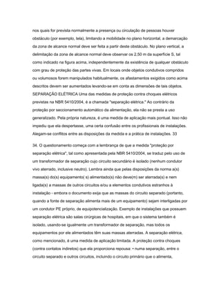 nos quais for prevista normalmente a presença ou circulação de pessoas houver 
obstáculo (por exemplo, tela), limitando a mobilidade no plano horizontal, a demarcação 
da zona de alcance normal deve ser feita a partir deste obstáculo. No plano vertical, a 
delimitação da zona de alcance normal deve observar os 2,50 m da superfície S, tal 
como indicado na figura acima, independentemente da existência de qualquer obstáculo 
com grau de proteção das partes vivas. Em locais onde objetos condutivos compridos 
ou volumosos forem manipulados habitualmente, os afastamentos exigidos como acima 
descritos devem ser aumentados levando-se em conta as dimensões de tais objetos. 
SEPARAÇÃO ELÉTRICA Uma das medidas de proteção contra choques elétricos 
previstas na NBR 5410/2004, é a chamada "separação elétrica." Ao contrário da 
proteção por seccionamento automático da alimentação, ela não se presta a uso 
generalizado. Pela própria natureza, é uma medida de aplicação mais pontual. Isso não 
impediu que ela despertasse, uma certa confusão entre os profissionais de instalações. 
Alegam-se conflitos entre as disposições da medida e a prática de instalações. 33 
34. O questionamento começa com a lembrança de que a medida "proteção por 
separação elétrica", tal como apresentada pela NBR 5410/2004, se traduz pelo uso de 
um transformador de separação cujo circuito secundário é isolado (nenhum condutor 
vivo aterrado, inclusive neutro). Lembra ainda que pelas disposições da norma a(s) 
massa(s) do(s) equipamento( s) alimentado(s) não deve(m) ser aterrada(s) e nem 
ligada(s) a massas de outros circuitos e/ou a elementos condutivos estranhos à 
instalação - embora o documento exija que as massas do circuito separado (portanto, 
quando a fonte de separação alimenta mais de um equipamento) sejam interligadas por 
um condutor PE próprio, de equipotencialização. Exemplo de instalações que possuem 
separação elétrica são salas cirúrgicas de hospitais, em que o sistema também é 
isolado, usando-se igualmente um transformador de separação, mas todos os 
equipamentos por ele alimentados têm suas massas aterradas. A separação elétrica, 
como mencionado, é uma medida de aplicação limitada. A proteção contra choques 
(contra contatos indiretos) que ela proporciona repousa: • numa separação, entre o 
circuito separado e outros circuitos, incluindo o circuito primário que o alimenta, 
 