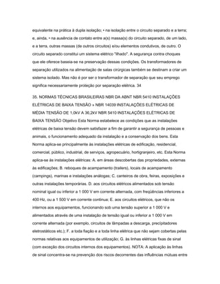 equivalente na prática à dupla isolação; • na isolação entre o circuito separado e a terra; 
e, ainda, • na ausência de contato entre a(s) massa(s) do circuito separado, de um lado, 
e a terra, outras massas (de outros circuitos) e/ou elementos condutivos, de outro. O 
circuito separado constitui um sistema elétrico "ilhado". A segurança contra choques 
que ele oferece baseia-se na preservação dessas condições. Os transformadores de 
separação utilizados na alimentação de salas cirúrgicas também se destinam a criar um 
sistema isolado. Mas não é por ser o transformador de separação que seu emprego 
significa necessariamente proteção por separação elétrica. 34 
35. NORMAS TÉCNICAS BRASILEIRAS NBR DA ABNT NBR 5410 INSTALAÇÕES 
ELÉTRICAS DE BAIXA TENSÃO » NBR 14039 INSTALAÇÕES ELÉTRICAS DE 
MÉDIA TENSÃO DE 1,0kV A 36,2kV NBR 5410 INSTALAÇÕES ELÉTRICAS DE 
BAIXA TENSÃO Objetivo Esta Norma estabelece as condições que as instalações 
elétricas de baixa tensão devem satisfazer a fim de garantir a segurança de pessoas e 
animais, o funcionamento adequado da instalação e a conservação dos bens. Esta 
Norma aplica-se principalmente às instalações elétricas de edificação, residencial, 
comercial, público, industrial, de serviços, agropecuário, hortigranjeiro, etc. Esta Norma 
aplica-se às instalações elétricas: A. em áreas descobertas das propriedades, externas 
às edificações; B. reboques de acampamento (trailers), locais de acampamento 
(campings), marinas e instalações análogas; C. canteiros de obra, feiras, exposições e 
outras instalações temporárias. D. aos circuitos elétricos alimentados sob tensão 
nominal igual ou inferior a 1 000 V em corrente alternada, com freqüências inferiores a 
400 Hz, ou a 1 500 V em corrente continua; E. aos circuitos elétricos, que não os 
internos aos equipamentos, funcionando sob uma tensão superior a 1 000 V e 
alimentados através de uma instalação de tensão igual ou inferior a 1 000 V em 
corrente alternada (por exemplo, circuitos de lâmpadas a descarga, precípitadores 
eletrostáticos etc.); F. a toda fiação e a toda linha elétrica que não sejam cobertas pelas 
normas relativas aos equipamentos de utilização; G. às linhas elétricas fixas de sinal 
(com exceção dos circuitos internos dos equipamentos). NOTA: A aplicação às linhas 
de sinal concentra-se na prevenção dos riscos decorrentes das influências mútuas entre 
 