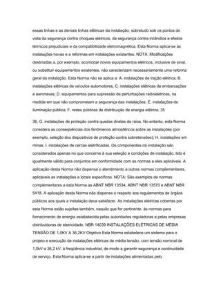 essas linhas e as demais linhas elétricas da instalação, sobretudo sob os pontos de 
vista da segurança contra choques elétricos, da segurança contra incêndios e efeitos 
térmicos prejudiciais e da compatibilidade eletromagnética. Esta Norma aplica-se às 
instalações novas e a reformas em instalações existentes. NOTA: Modificações 
destinadas a, por exemplo, acomodar novos equipamentos elétricos, inclusive de sinal, 
ou substituir equipamentos existentes, não caracterizam necessariamente uma reforma 
geral da instalação. Esta Norma não se aplica a: A. instalações de tração elétrica; B. 
instalações elétricas de veículos automotores; C. instalações elétricas de embarcações 
e aeronaves; D. equipamentos para supressão de perturbações radioelétricas, na 
medida em que não comprometam a segurança das instalações; E. instalações de 
iluminação pública; F. redes públicas de distribuição de energia elétrica; 35 
36. G. instalações de proteção contra quedas diretas de raios. No entanto, esta Norma 
considera as conseqüências dos fenômenos atmosféricos sobre as instalações (por 
exemplo, seleção dos dispositivos de proteção contra sobretensões); H. instalações em 
minas; I. instalações de cercas eletrificadas. Os componentes da instalação são 
considerados apenas no que concerne à sua seleção e condições de instalação. Isto é 
igualmente válido para conjuntos em conformidade com as normas a eles aplicáveis. A 
aplicação desta Norma não dispensa o atendimento a outras normas complementares, 
aplicáveis as instalações e locais específicos. NOTA: São exemplos de normas 
complementares a esta Norma as ABNT NBR 13534, ABNT NBR 13570 e ABNT NBR 
5418. A aplicação desta Norma não dispensa o respeito aos regulamentos de órgãos 
públicos aos quais a instalação deva satisfazer. As instalações elétricas cobertas por 
esta Norma estão sujeitas também, naquilo que for pertinente, às normas para 
fornecimento de energia estabelecida pelas autoridades reguladoras e pelas empresas 
distribuidoras de eletricidade. NBR 14039 INSTALAÇÕES ELÉTRICAS DE MÉDIA 
TENSÃO DE 1,0KV A 36,2KV Objetivo Esta Norma estabelece um sistema para o 
projeto e execução de instalações elétricas de média tensão, com tensão nominal de 
1,0kV a 36,2 kV, à freqüência industrial, de modo a garantir segurança e continuidade 
de serviço. Esta Norma aplica-se a partir de instalações alimentadas pelo 
 