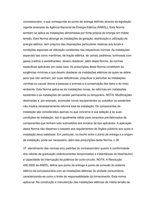 concessionário, o que corresponde ao ponto de entrega definido através da legislação 
vigente emanada da Agência Nacional de Energia Elétrica (ANEEL). Esta Norma 
também se aplica as instalações alimentadas por fonte própria de energia em média 
tensão. Esta Norma abrange as instalações de geração, distribuição e utilização de 
energia elétrica, sem prejuízo das disposições particulares relativas aos locais e 
condições especiais de utilização constantes nas respectivas normas. As instalações 
especiais tais como marítimas, de tração elétrica, de usinas, pedreiras, luminosas com 
gases (neônio e semelhantes), devem obedecer, além desta Norma, às normas 
especificas aplicáveis em cada caso. As prescrições desta Norma constituem as 
exigências mínimas a que devem obedecer as instalações elétricas às quais se refere, 
para que não venham, por suas deficiências, prejudicar e perturbar as instalações 
vizinhas ou causar danos a pessoas e animais e à conservação dos bens e do meio 
ambiente. Esta Norma aplica-se às instalações novas, às reformas em instalações 
existentes e às instalações de caráter permanente ou temporário. NOTA: Modificações 
destinadas a, por exemplo, acomodar novos equipamentos ou substituir os existentes 
não implica necessariamente reforma total da instalação. Os componentes da 
instalação são considerados apenas no que concerne à sua seleção e às suas 
condições de instalação. Isto é igualmente válido para conjuntos pré-fabricados de 
componentes que tenham sido submetidos aos ensaios de tipo aplicáveis. A aplicação 
desta Norma não dispensa o respeito aos regulamentos de órgãos públicos aos quais a 
instalação deva satisfazer. Em particular, no trecho entre o ponto de entrega e a origem 
da instalação, pode ser necessário, além das prescrições desta Norma, o 36 
37. atendimento das normas e/ou padrões do concessionário quanto à conformidade 
dos valores de graduação (sobrecorrentes temporizadas e instantâneas de fase/neutro) 
e capacidade de interrupção da potência de curto-circuito. NOTA: A Resolução 
456:2000 da ANEEL define que ponto de entrega é ponto de conexão do sistema 
elétrico da concessionária com as instalações elétricas da unidade consumidora, 
caracterizando-se como o limite de responsabilidade do fornecimento. Esta norma 
aplica-se: Na construção e manutenção das instalações elétricas de média tensão de 
 