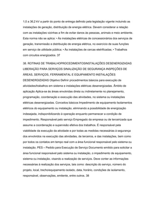 1,0 a 36,2 kV a partir do ponto de entrega definido pela legislação vigente incluindo as 
instalações de geração, distribuição de energia elétrica. Devem considerar a relação 
com as instalações vizinhas a fim de evitar danos às pessoas, animais e meio ambiente. 
Esta norma não se aplica: • Às instalações elétricas de concessionários dos serviços de 
geração, transmissão e distribuição de energia elétrica, no exercício de suas funções 
em serviço de utilidade pública; • Às instalações de cercas eletrificadas; • Trabalhos 
com circuitos energizados. 37 
38. ROTINAS DE TRABALHOPROCEDIMENTOSINSTALAÇÕES DESENERGIZADAS 
LIBERAÇÃO PARA SERVIÇOS SINALIZAÇÃO DE SEGURANÇA INSPEÇÕES DE 
ÁREAS, SERVIÇOS, FERRAMENTAL E EQUIPAMENTO INSTALAÇÕES 
DESENERGIZADAS Objetivo Definir procedimentos básicos para execução de 
atividades/trabalhos em sistema e instalações elétricas desenergizadas. Âmbito de 
aplicação Aplica-se às áreas envolvidas direta ou indiretamente no planejamento, 
programação, coordenação e execução das atividades, no sistema ou instalações 
elétricas desenergizadas. Conceitos básicos Impedimento de equipamento Isolamentos 
elétricos do equipamento ou instalação, eliminando a possibilidade de energização 
indesejada, indisponibilizando à operação enquanto permanecer a condição de 
impedimento. Responsável pelo serviço Empregado da empresa ou de terceirizada que 
assume a coordenação e supervisão efetiva dos trabalhos. É responsável pela 
viabilidade da execução da atividade e por todas as medidas necessárias à segurança 
dos envolvidos na execução das atividades, de terceiros, e das instalações, bem como 
por todos os contatos em tempo real com a área funcional responsável pelo sistema ou 
instalação. PES – Pedido para Execução de Serviço Documento emitido para solicitar a 
área funcional responsável pelo sistema ou instalação, o impedimento de equipamento, 
sistema ou instalação, visando a realização de serviços. Deve conter as informações 
necessárias à realização dos serviços, tais como: descrição do serviço, número do 
projeto, local, trecho/equipamento isolado, data, horário, condições de isolamento, 
responsável, observações, emitente, entre outros. 38 
 