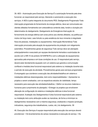 39. AES – Autorização para Execução de Serviço É a autorização fornecida pela área 
funcional, ao responsável pelo serviço, liberando e autorizando a execução dos 
serviços. A AES é parte integrante do documento PES. Desligamento Programado Toda 
interrupção programada do fornecimento de energia elétrica, deve ser comunicada aos 
clientes afetados formalmente com antecedência contendo data, horário e duração pré-determinados 
do desligamento. Desligamento de Emergência Interrupção do 
fornecimento de energia elétrica sem aviso prévio aos clientes afetados, se justifica por 
motivo de força maior, caso fortuito ou pela existência de risco iminente à integridade 
física de pessoas, instalações ou equipamentos. Interrupção Momentânea Toda 
interrupção provocada pela atuação de equipamentos de proteção com religamento 
automático. Procedimentos gerais de segurança Todo serviço deve ser planejado 
antecipadamente e executado por equipes devidamente treinadas e autorizadas de 
acordo com a NR-10 da portaria 3214/MTB/78 e com a utilização de equipamentos 
aprovados pela empresa e em boas condições de uso. O responsável pelo serviço, 
deverá estar devidamente equipado com um sistema que garanta a comunicação 
confiável e imediata área funcional responsável pelo sistema ou instalação durante todo 
o período de execução da atividade. Procedimentos gerais para serviços programados 
O empregado que coordenar a execução das atividades/trabalhos em sistema e 
instalações elétricas desenergizadas, terá como responsabilidades: • Apresentar os 
projetos a serem analisados, com os respectivos estudos de viabilidade, tempo 
necessário para execução das atividades/trabalhos; • Definir os recursos materiais e 
humanos para cumprimento do planejado; • Entregar os projetos que envolverem 
alteração de configuração do sistema e instalações elétricas à área funcional 
responsável. Avaliação dos Desligamentos A área funcional responsável pelo sistema 
ou instalação terá como atribuição avaliar as manobras, de forma a minimizar os 
desligamentos necessários com a máxima segurança, analisando o impacto (produção, 
indicadores, segurança dos trabalhadores, custos, etc.) do desligamento. 39 
40. Execução dos Serviços A equipe responsável pela execução dos serviços deverá 
providenciar: • Os levantamentos de campo necessários à execução do serviço; • Os 
 