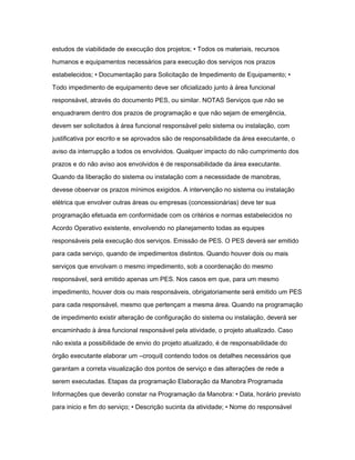 estudos de viabilidade de execução dos projetos; • Todos os materiais, recursos 
humanos e equipamentos necessários para execução dos serviços nos prazos 
estabelecidos; • Documentação para Solicitação de Impedimento de Equipamento; • 
Todo impedimento de equipamento deve ser oficializado junto à área funcional 
responsável, através do documento PES, ou similar. NOTAS Serviços que não se 
enquadrarem dentro dos prazos de programação e que não sejam de emergência, 
devem ser solicitados à área funcional responsável pelo sistema ou instalação, com 
justificativa por escrito e se aprovados são de responsabilidade da área executante, o 
aviso da interrupção a todos os envolvidos. Qualquer impacto do não cumprimento dos 
prazos e do não aviso aos envolvidos é de responsabilidade da área executante. 
Quando da liberação do sistema ou instalação com a necessidade de manobras, 
devese observar os prazos mínimos exigidos. A intervenção no sistema ou instalação 
elétrica que envolver outras áreas ou empresas (concessionárias) deve ter sua 
programação efetuada em conformidade com os critérios e normas estabelecidos no 
Acordo Operativo existente, envolvendo no planejamento todas as equipes 
responsáveis pela execução dos serviços. Emissão de PES. O PES deverá ser emitido 
para cada serviço, quando de impedimentos distintos. Quando houver dois ou mais 
serviços que envolvam o mesmo impedimento, sob a coordenação do mesmo 
responsável, será emitido apenas um PES. Nos casos em que, para um mesmo 
impedimento, houver dois ou mais responsáveis, obrigatoriamente será emitido um PES 
para cada responsável, mesmo que pertençam a mesma área. Quando na programação 
de impedimento existir alteração de configuração do sistema ou instalação, deverá ser 
encaminhado à área funcional responsável pela atividade, o projeto atualizado. Caso 
não exista a possibilidade de envio do projeto atualizado, é de responsabilidade do 
órgão executante elaborar um ―croqui‖ contendo todos os detalhes necessários que 
garantam a correta visualização dos pontos de serviço e das alterações de rede a 
serem executadas. Etapas da programação Elaboração da Manobra Programada 
Informações que deverão constar na Programação da Manobra: • Data, horário previsto 
para inicio e fim do serviço; • Descrição sucinta da atividade; • Nome do responsável 
 