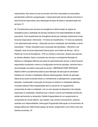 responsáveis. Nos casos em que os serviços não forem executados ou executados 
parcialmente conforme a programação, o responsável pelo serviço deverá comunicar à 
área funcional responsável, para adequação da base de dados e reprogramação dos 
serviços. 41 
42. Procedimentos para serviços de emergência A determinação do regime de 
emergência para a realização de serviços corretivos é de responsabilidade do órgão 
executante. Todo impedimento de emergência deverá ser solicitado diretamente à área 
funcional responsável, informando: • O motivo do impedimento; • O nome do solicitante 
e do responsável pelo serviço; • Descrição sucinta e localização das atividades a serem 
executadas; • Tempo necessário para a execução das atividades; • Elemento a ser 
impedido. área funcional responsável deverá gerar uma Ordem de Serviço - OS ou 
Pedido de Turma de Emergência - PTE (ou similar) e comunicar, sempre que possível, 
os clientes afetados. Após a conclusão dos serviços e conseqüente liberação do 
sistema ou instalações elétricas por parte do responsável pelo serviço, à área funcional 
responsável coordenará o retorno à configuração normal de operação, retirando toda a 
documentação vinculada à execução do serviço. LIBERAÇÃO PARA SERVIÇOS 
Objetivo Definir procedimentos básicos para liberação da execução de atividades/ 
trabalhos em circuitos e instalações elétricas desenergizadas. Âmbito de aplicação 
Aplica-se às áreas envolvidas direta ou indiretamente no planejamento, programação, 
liberação, coordenação e execução de serviços no sistema ou instalações elétricas. 
Conceitos básicos Falha Irregularidade total ou parcial em um equipamento, 
componente da rede ou instalação, com ou sem atuação de dispositivos de proteção, 
supervisão ou sinalização, impedindo que o mesmo cumpra sua finalidade prevista em 
caráter permanente ou temporário. Defeito Irregularidade em um equipamento ou 
componente do circuito elétrico, que impede o seu correto funcionamento, podendo 
acarretar sua indisponibilidade. Interrupção Programada Interrupção no fornecimento de 
energia elétrica por determinado espaço de tempo, programado e com prévio aviso aos 
clientes envolvidos. 42 
 