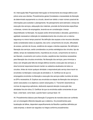 43. Interrupção Não Programada Interrupção no fornecimento de energia elétrica sem 
prévio aviso aos clientes. Procedimentos gerais Constatada a necessidade da liberação 
de determinado equipamento ou circuito, deverá ser obtido o maior número possível de 
informações para subsidiar o planejamento. No planejamento será estimado o tempo de 
execução dos serviços, adequação dos materiais, previsão de ferramentas específicas 
e diversas, número de empregados, levando-se em consideração o tempo 
disponibilizado na liberação. As equipes serão dimensionadas e alocadas, garantindo a 
agilidade necessária à obtenção do restabelecimento dos circuitos com a máxima 
segurança no menor tempo possível. Na definição das equipes e dos recursos alocados 
serão considerados todos os aspectos, tais como: comprimento do circuito, dificuldade 
de acesso, período de chuvas, existência de cargas e clientes especiais. Na definição e 
liberação dos serviços, serão considerados os pontos estratégicos dos circuitos, tipo de 
defeito, tempo de restabelecimento, importância do circuito, comprimento do trecho a 
ser liberado, cruzamento com outros circuitos, seqüência das manobras necessárias 
para liberação dos circuitos envolvidos. Na liberação dos serviços, para minimizar a 
área a ser atingida pela falta de energia elétrica durante a execução dos serviços, a 
área funcional responsável deverá manter os cadastros atualizados de todos os 
circuitos. Antes de iniciar qualquer atividade o responsável pelo serviço deve reunir os 
envolvidos na liberação e execução da atividade e: A. Certificar-se de que os 
empregados envolvidos na liberação e execução dos serviços estão munidos de todos 
os EPI‘s necessários; B. Explicar aos envolvidos as etapas da liberação dos serviços a 
serem executados e os objetivos a serem alcançados; C. Transmitir claramente as 
normas de segurança aplicáveis, dedicando especial atenção à execução das 
atividades fora de rotina; D. Certificar de que os envolvidos estão conscientes do que 
fazer, onde fazer, como fazer, quando fazer e porque fazer. 43 
44. Procedimentos básicos para liberação O programa de manobra deve ser conferido 
por um empregado diferente daquele que o elaborou. Os procedimentos para 
localização de falhas, dependem especificamente da filosofia e padrões definidos por 
cada empresa, e devem ser seguidos na íntegra conforme procedimentos 
 