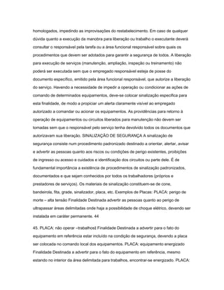 homologados, impedindo as improvisações do restabelecimento. Em caso de qualquer 
dúvida quanto a execução da manobra para liberação ou trabalho o executante deverá 
consultar o responsável pela tarefa ou a área funcional responsável sobre quais os 
procedimentos que devem ser adotados para garantir a segurança de todos. A liberação 
para execução de serviços (manutenção, ampliação, inspeção ou treinamento) não 
poderá ser executada sem que o empregado responsável esteja de posse do 
documento específico, emitido pela área funcional responsável, que autorize a liberação 
do serviço. Havendo a necessidade de impedir a operação ou condicionar as ações de 
comando de determinados equipamentos, deve-se colocar sinalização especifica para 
esta finalidade, de modo a propiciar um alerta claramente visível ao empregado 
autorizado a comandar ou acionar os equipamentos. As providências para retorno à 
operação de equipamentos ou circuitos liberados para manutenção não devem ser 
tomadas sem que o responsável pelo serviço tenha devolvido todos os documentos que 
autorizavam sua liberação. SINALIZAÇÃO DE SEGURANÇA A sinalização de 
segurança consiste num procedimento padronizado destinado a orientar, alertar, avisar 
e advertir as pessoas quanto aos riscos ou condições de perigo existentes, proibições 
de ingresso ou acesso e cuidados e identificação dos circuitos ou parte dele. É de 
fundamental importância a existência de procedimentos de sinalização padronizados, 
documentados e que sejam conhecidos por todos os trabalhadores (próprios e 
prestadores de serviços). Os materiais de sinalização constituem-se de cone, 
bandeirola, fita, grade, sinalizador, placa, etc. Exemplos de Placas: PLACA: perigo de 
morte – alta tensão Finalidade Destinada advertir as pessoas quanto ao perigo de 
ultrapassar áreas delimitadas onde haja a possibilidade de choque elétrico, devendo ser 
instalada em caráter permanente. 44 
45. PLACA: não operar ―trabalhos‖ Finalidade Destinada a advertir para o fato do 
equipamento em referência estar incluído na condição de segurança, devendo a placa 
ser colocada no comando local dos equipamentos. PLACA: equipamento energizado 
Finalidade Destinada a advertir para o fato do equipamento em referência, mesmo 
estando no interior da área delimitada para trabalhos, encontrar-se energizado. PLACA: 
 