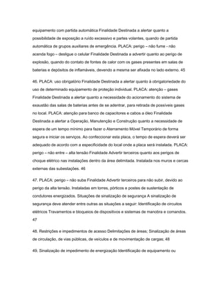 equipamento com partida automática Finalidade Destinada a alertar quanto a 
possibilidade de exposição a ruído excessivo e partes volantes, quando de partida 
automática de grupos auxiliares de emergência. PLACA: perigo – não fume - não 
acenda fogo – desligue o celular Finalidade Destinada a advertir quanto ao perigo de 
explosão, quando do contato de fontes de calor com os gases presentes em salas de 
baterias e depósitos de inflamáveis, devendo a mesma ser afixada no lado externo. 45 
46. PLACA: uso obrigatório Finalidade Destinada a alertar quanto à obrigatoriedade do 
uso de determinado equipamento de proteção individual. PLACA: atenção – gases 
Finalidade Destinada a alertar quanto a necessidade do acionamento do sistema de 
exaustão das salas de baterias antes de se adentrar, para retirada de possíveis gases 
no local. PLACA: atenção para banco de capacitores e cabos a óleo Finalidade 
Destinada a alertar a Operação, Manutenção e Construção quanto a necessidade de 
espera de um tempo mínimo para fazer o Aterramento Móvel Temporário de forma 
segura e iniciar os serviços. Ao confeccionar esta placa, o tempo de espera deverá ser 
adequado de acordo com a especificidade do local onde a placa será instalada. PLACA: 
perigo – não entre – alta tensão Finalidade Advertir terceiros quanto aos perigos de 
choque elétrico nas instalações dentro da área delimitada. Instalada nos muros e cercas 
externas das subestações. 46 
47. PLACA: perigo – não suba Finalidade Advertir terceiros para não subir, devido ao 
perigo da alta tensão. Instaladas em torres, pórticos e postes de sustentação de 
condutores energizados. Situações de sinalização de segurança A sinalização de 
segurança deve atender entre outras as situações a seguir: Identificação de circuitos 
elétricos Travamentos e bloqueios de dispositivos e sistemas de manobra e comandos. 
47 
48. Restrições e impedimentos de acesso Delimitações de áreas; Sinalização de áreas 
de circulação, de vias públicas, de veículos e de movimentação de cargas; 48 
49. Sinalização de impedimento de energização Identificação de equipamento ou 
 