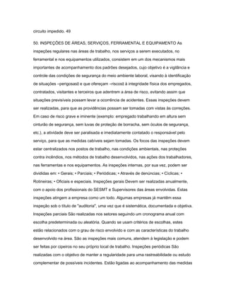 circuito impedido. 49 
50. INSPEÇÕES DE ÁREAS, SERVIÇOS, FERRAMENTAL E EQUIPAMENTO As 
inspeções regulares nas áreas de trabalho, nos serviços a serem executados, no 
ferramental e nos equipamentos utilizados, consistem em um dos mecanismos mais 
importantes de acompanhamento dos padrões desejados, cujo objetivo é a vigilância e 
controle das condições de segurança do meio ambiente laboral, visando à identificação 
de situações ―perigosas‖ e que ofereçam ―riscos‖ à integridade física dos empregados, 
contratados, visitantes e terceiros que adentrem a área de risco, evitando assim que 
situações previsíveis possam levar a ocorrência de acidentes. Essas inspeções devem 
ser realizadas, para que as providências possam ser tomadas com vistas às correções. 
Em caso de risco grave e iminente (exemplo: empregado trabalhando em altura sem 
cinturão de segurança, sem luvas de proteção de borracha, sem óculos de segurança, 
etc.), a atividade deve ser paralisada e imediatamente contatado o responsável pelo 
serviço, para que as medidas cabíveis sejam tomadas. Os focos das inspeções devem 
estar centralizados nos postos de trabalho, nas condições ambientais, nas proteções 
contra incêndios, nos métodos de trabalho desenvolvidos, nas ações dos trabalhadores, 
nas ferramentas e nos equipamentos. As inspeções internas, por sua vez, podem ser 
divididas em: • Gerais; • Parciais; • Periódicas; • Através de denúncias; • Cíclicas; • 
Rotineiras; • Oficiais e especiais. Inspeções gerais Devem ser realizadas anualmente, 
com o apoio dos profissionais do SESMT e Supervisores das áreas envolvidas. Estas 
inspeções atingem a empresa como um todo. Algumas empresas já mantêm essa 
inspeção sob o título de "auditoria", uma vez que é sistemática, documentada e objetiva. 
Inspeções parciais São realizadas nos setores seguindo um cronograma anual com 
escolha predeterminada ou aleatória. Quando se usam critérios de escolhas, estes 
estão relacionados com o grau de risco envolvido e com as características do trabalho 
desenvolvido na área. São as inspeções mais comuns, atendem à legislação e podem 
ser feitas por cipeiros no seu próprio local de trabalho. Inspeções periódicas São 
realizadas com o objetivo de manter a regularidade para uma rastreabilidade ou estudo 
complementar de possíveis incidentes. Estão ligadas ao acompanhamento das medidas 
 
