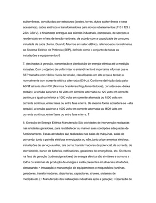 subterrâneas, constituídas por estruturas (postes, torres, dutos subterrâneos e seus 
acessórios), cabos elétricos e transformadores para novos rebaixamentos (110 / 127 / 
220 / 380 V), e finalmente entregue aos clientes industriais, comerciais, de serviços e 
residenciais em níveis de tensão variáveis, de acordo com a capacidade de consumo 
instalada de cada cliente. Quando falamos em setor elétrico, referimo-nos normalmente 
ao Sistema Elétrico de Potência (SEP), definido como o conjunto de todas as 
instalações e equipamentos 6 
7. destinados à geração, transmissão e distribuição de energia elétrica até a medição 
inclusive. Com o objetivo de uniformizar o entendimento é importante informar que o 
SEP trabalha com vários níveis de tensão, classificadas em alta e baixa tensão e 
normalmente com corrente elétrica alternada (60 Hz). Conforme definição dada pela 
ABNT através das NBR (Normas Brasileiras Regulamentadoras), considera-se ―baixa 
tensão‖, a tensão superior a 50 volts em corrente alternada ou 120 volts em corrente 
contínua e igual ou inferior a 1000 volts em corrente alternada ou 1500 volts em 
corrente contínua, entre fases ou entre fase e terra. Da mesma forma considera-se ―alta 
tensão‖, a tensão superior a 1000 volts em corrente alternada ou 1500 volts em 
corrente contínua, entre fases ou entre fase e terra. 7 
8. Geração de Energia Elétrica Manutenção São atividades de intervenção realizadas 
nas unidades geradoras, para restabelecer ou manter suas condições adequadas de 
funcionamento. Essas atividades são realizadas nas salas de máquinas, salas de 
comando, junto a painéis elétricos energizados ou não, junto a barramentos elétricos, 
instalações de serviço auxiliar, tais como: transformadores de potencial, de corrente, de 
aterramento, banco de baterias, retificadores, geradores de emergência, etc. Os riscos 
na fase de geração (turbinas/geradores) de energia elétrica são similares e comuns a 
todos os sistemas de produção de energia e estão presentes em diversas atividades, 
destacando: • Instalação e manutenção de equipamentos e maquinários (turbinas, 
geradores, transformadores, disjuntores, capacitores, chaves, sistemas de 
medição,etc.); • Manutenção das instalações industriais após a geração; • Operação de 
 