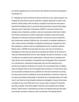 de controle sugeridas para os riscos da área. São utilizadas nos setores de produção e 
manutenção. 50 
51. Inspeções por denúncia Através de denúncia anônima ou não, pode-se solicitar uma 
inspeção em local onde há riscos de acidentes ou agentes agressivos a saúde e meio 
ambiente. Sendo cabível, além de realizar a inspeção no local deve-se ainda efetuar 
levantamento detalhado sobre o que de fato está acontecendo, buscando informações 
adicionais junto à: fabricantes, fornecedores, SESMT e supervisor da área onde a 
situação ocorreu. Detectado o problema, cabe aos responsáveis implementar medida 
de controle e acompanhar sua efetiva implantação. Inspeções cíclicas São aquelas 
realizadas com intervalos de tempo pré-definidos, uma vez que exista um parâmetro 
que norteie esses intervalos. Podemos citar, por exemplo, as inspeções realizadas no 
verão, onde aumenta as atividades nos segmentos operacionais. Inspeções de rotina 
São realizadas em setores onde há a possibilidade de ocorrer incidentes/ acidentes. 
Nesses casos, o SESMT deve estar alerta aos riscos, bem como conscientizar os 
empregados do setor para que observem as condições de trabalho, de tal modo que o 
índice de incidentes/acidentes diminua. Esta inspeção não pode ser duradoura, ou seja, 
à medida que os problemas forem regularizados, o intervalo entre as inspeções será 
maior até que se torne periódico. O importante é que o empregado "não se acostume" 
com a presença da ―supervisão de segurança‖, para que não caracterize que a 
ocorrência de acidentes/ incidentes só é vencida com a sua presença física. Cuidados 
antes da inspeção Antes do inicio da inspeção deve-se preparar um check-list por setor, 
com as principais condições de risco existentes em cada local e deverá ter um campo 
em branco para anotar as condições de riscos não presentes no check-list. Trata-se de 
um roteiro que facilitará a observação. É importante que o empregado tenha uma "visão 
crítica", para observar novas situações (atitudes de empregados e locais) não previstas 
na análise de risco inicial. Não basta reunir o grupo e fazer a inspeção. É necessário 
que haja um padrão, onde todos estejam conscientes dos resultados que se deseja 
alcançar. Nesse sentido, é importante que se faça uma inspeção piloto para que todos 
os envolvidos vivenciem a dinâmica e tirem suas dúvidas. As inspeções devem 
 