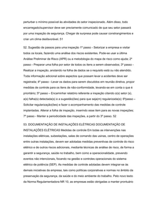 perturbar o mínimo possível às atividades do setor inspecionado. Além disso, todo 
encarregado/supervisor deve ser previamente comunicado de que seu setor passará 
por uma inspeção de segurança. Chegar de surpresa pode causar constrangimentos e 
criar um clima desfavorável. 51 
52. Sugestão de passos para uma inspeção 1º passo - Setorizar a empresa e visitar 
todos os locais, fazendo uma análise dos riscos existentes. Pode-se usar a última 
Análise Preliminar de Risco (APR) ou a metodologia do mapa de risco como ajuda; 2º 
passo - Preparar uma folha por setor de todos os itens a serem observados; 3º passo - 
Realizar a inspeção, anotando na folha de dados se o requisito está ou não atendido. 
Toda informação adicional sobre aspectos que possam levar a acidentes deve ser 
registrada; 4º passo - Levar os dados para serem discutidos em reunião diretiva, propor 
medidas de controle para os itens de não-conformidade, levando-se em conta o que é 
prioritário; 5º passo – Encaminhar relatório referente a inspeção citando o(s) setor (s), 
a(s) falha(s) detectada(s) e a sugestão(ões) para que seja(m) regularizada(s); 6ºpasso – 
Solicitar regularização(ões) e fazer o acompanhamento das medidas de controle 
implantadas. Alterar a folha de inspeção, inserindo esse item para as novas inspeções; 
7º passo - Manter a periodicidade das inspeções, a partir do 3º passo. 52 
53. DOCUMENTAÇÃO DE INSTALAÇÕES ELÉTRICAS DOCUMENTAÇÃO DE 
INSTALAÇÕES ELÉTRICAS Medidas de controle Em todas as intervenções nas 
instalações elétricas, subestações, salas de comando das usinas, centro de operações 
entre outras instalações, devem ser adotadas medidas preventivas de controle do risco 
elétrico e de outros riscos adicionais, mediante técnicas de análise de risco, de forma a 
garantir a segurança, saúde no trabalho, bem como a operacionalidade, prevendo 
eventos não intencionais, focando na gestão e controles operacionais do sistema 
elétrico de potência (SEP). As medidas de controle adotadas devem integrar-se às 
demais iniciativas da empresa, tais como políticas corporativas e normas no âmbito da 
preservação da segurança, da saúde e do meio ambiente do trabalho. Pelo novo texto 
da Norma Regulamentadora NR 10, as empresas estão obrigadas a manter prontuário 
 