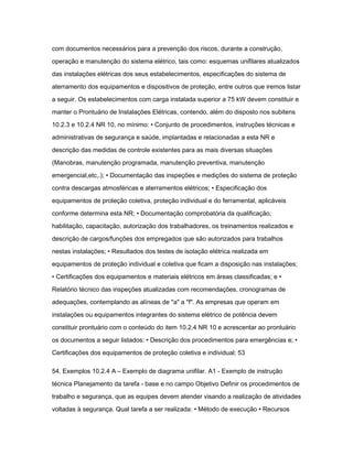 com documentos necessários para a prevenção dos riscos, durante a construção, 
operação e manutenção do sistema elétrico, tais como: esquemas unifilares atualizados 
das instalações elétricas dos seus estabelecimentos, especificações do sistema de 
aterramento dos equipamentos e dispositivos de proteção, entre outros que iremos listar 
a seguir. Os estabelecimentos com carga instalada superior a 75 kW devem constituir e 
manter o Prontuário de Instalações Elétricas, contendo, além do disposto nos subitens 
10.2.3 e 10.2.4 NR 10, no mínimo: • Conjunto de procedimentos, instruções técnicas e 
administrativas de segurança e saúde, implantadas e relacionadas a esta NR e 
descrição das medidas de controle existentes para as mais diversas situações 
(Manobras, manutenção programada, manutenção preventiva, manutenção 
emergencial,etc,.); • Documentação das inspeções e medições do sistema de proteção 
contra descargas atmosféricas e aterramentos elétricos; • Especificação dos 
equipamentos de proteção coletiva, proteção individual e do ferramental, aplicáveis 
conforme determina esta NR; • Documentação comprobatória da qualificação, 
habilitação, capacitação, autorização dos trabalhadores, os treinamentos realizados e 
descrição de cargos/funções dos empregados que são autorizados para trabalhos 
nestas instalações; • Resultados dos testes de isolação elétrica realizada em 
equipamentos de proteção individual e coletiva que ficam a disposição nas instalações; 
• Certificações dos equipamentos e materiais elétricos em áreas classificadas; e • 
Relatório técnico das inspeções atualizadas com recomendações, cronogramas de 
adequações, contemplando as alíneas de "a" a "f". As empresas que operam em 
instalações ou equipamentos integrantes do sistema elétrico de potência devem 
constituir prontuário com o conteúdo do item 10.2.4 NR 10 e acrescentar ao prontuário 
os documentos a seguir listados: • Descrição dos procedimentos para emergências e; • 
Certificações dos equipamentos de proteção coletiva e individual; 53 
54. Exemplos 10.2.4 A – Exemplo de diagrama unifilar. A1 - Exemplo de instrução 
técnica Planejamento da tarefa - base e no campo Objetivo Definir os procedimentos de 
trabalho e segurança, que as equipes devem atender visando a realização de atividades 
voltadas à segurança. Qual tarefa a ser realizada: • Método de execução • Recursos 
 