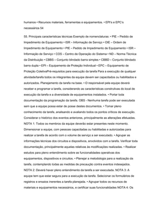 humanos • Recursos materiais, ferramentas e equipamentos. • EPI‘s e EPC‘s 
necessários 54 
55. Principais características técnicas Exemplo de nomenclaturas: • PIE – Pedido de 
Impedimento de Equipamento • ISR – Informação de Serviço • OIE – Ordem de 
Impedimento de Equipamento • PIE – Pedido de Impedimento de Equipamento • ISR – 
Informação de Serviço • COS – Centro de Operação do Sistema • ND – Norma Técnica 
da Distribuição • CBBS – Conjunto blindado barra simples • CBBD – Conjunto blindado 
barra dupla • EPI – Equipamento de Proteção Individual • EPC – Equipamento de 
Proteção ColetivaPré-requisitos para execução da tarefa Para a execução de qualquer 
atividade/tarefa todos os integrantes da equipe devem ser capacitados ou habilitados e 
autorizados. Planejamento da tarefa na base. • O responsável pela equipe deverá 
receber e programar a tarefa, considerando as características construtivas do local de 
execução da tarefa e a diversidade de equipamentos instalados. • Portar toda 
documentação da programação da tarefa. OBS - Nenhuma tarefa pode ser executada 
sem que a equipe possa estar de posse destes documentos. • Tomar pleno 
conhecimento da tarefa, analisando e avaliando todos os pontos críticos de execução. 
Considerar o histórico dos eventos anteriores, principalmente as alterações efetuadas. 
NOTA 1: Todos os membros da equipe deverão estar presentes neste momento. 
Dimensionar a equipe, com pessoas capacitadas ou habilitadas e autorizadas para 
realizar a tarefa de acordo com o volume de serviço a ser executado. • Agrupar as 
informações técnicas dos circuitos e dispositivos, envolvidos com a tarefa. Verificar toda 
documentação, principalmente aquelas relativas às modificações realizadas. • Realizar 
estudos para pleno entendimento sobre as funcionalidades operativas dos 
equipamentos, dispositivos e circuitos. • Planejar a metodologia para a realização da 
tarefa, contemplando todas as medidas de precaução contra eventos indesejados. 
NOTA 2: Deverá haver pleno entendimento da tarefa a ser executada. NOTA 3: A 
equipe tem que estar segura para a execução da tarefa. Selecionar os formulários de 
registros e ensaios inerentes a tarefa planejada. • Agrupar todos os recursos de 
materiais e equipamentos necessários, e certificar suas funcionalidades NOTA 4: Os 
 