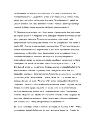participantes do planejamento tem que tomar conhecimento e entendimento dos 
recursos necessários. • Agrupar todos EPI‘s e EPC‘s necessários, e certificar do seu 
estado de conservação e periodicidade de ensaios. OBS – Nenhum EPI poderá ser 
utilizado se estiver com a data de ensaios vencida. • Planejar a distribuição do tempo 
relativo à atividade, visando atender as solicitações de programação. 55 
56. Planejamento da tarefa no campo De posse de toda documentação a equipe deve 
se dirigir até o local de realização da tarefa, onde após estacionar o veiculo deverá dar 
inicio a execução da mesma. É importante que antes de iniciar a tarefa cada 
componente da equipe verifique se estão de posse dos EPIS previstos para realizar a 
tarefa. OBS – Adentrar a área restrita sem estar usando os EPI‘s constitui falha grave. • 
Verificar as condições físicas e operacionais da área e dos equipamentos envolvidos, 
inspecionando se não existem riscos á execução da tarefa, animais peçonhentos e 
manobras anteriores não informadas. • Comparar se as condições operativas 
encontradas em campo são correspondentes às previsões do planejamento havido na 
base operacional. NOTA 5: Caso tenha ocorrido modificações acionar o COS. • 
Distribuir sub-tarefas aos componentes da equipe, visando a realização total da tarefa. 
Alocar esquemas, manuais, diagramas e folhas de registros e ensaios de modo 
adequado e organizado. • Listar os materiais, ferramentas e equipamentos necessários 
para a execução de cada sub-tarefa. • Listar os EPI‘s e EPC‘s necessários para a 
execução de cada sub-tarefa • Alocar os EPC‘s correta e adequadamente de forma 
organizada; • Verificar a posse da documentação referente à tarefa ; • Agrupar a equipe. 
Pessoal necessário Equipe executante - de acordo com o tipo e característica do 
serviço a ser executado, (deverá eleger o responsável pela tarefa). Ferramentas e 
materiais Adequados para a tarefa. EPI’s • Uniforme completo, padrão; • Capacete de 
segurança; • Óculos de segurança; • Botina de segurança; • Outros correlacionados 
com os riscos. EPC’s • Adequados para execução das tarefas. 56 
57. Riscos envolvidos e formas de controle e prevenção A2 – Exemplo de APT - Análise 
prevencionista da tarefa Referências técnicas • Normas de Segurança; • Critérios de 
 