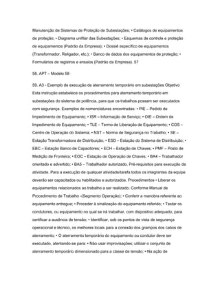Manutenção de Sistemas de Proteção de Subestações; • Catálogos de equipamentos 
de proteção; • Diagrama unifilar das Subestações; • Esquemas de controle e proteção 
de equipamentos (Padrão da Empresa); • Dossiê específico de equipamentos 
(Transformador, Religador, etc.); • Banco de dados dos equipamentos de proteção; • 
Formulários de registros e ensaios (Padrão da Empresa). 57 
58. APT – Modelo 58 
59. A3 - Exemplo de execução de aterramento temporário em subestações Objetivo 
Esta instrução estabelece os procedimentos para aterramento temporário em 
subestações do sistema de potência, para que os trabalhos possam ser executados 
com segurança. Exemplos de nomenclaturas encontradas: • PIE – Pedido de 
Impedimento de Equipamento; • ISR – Informação de Serviço; • OIE – Ordem de 
Impedimento de Equipamento; • TLE – Termo de Liberação de Equipamento; • COS – 
Centro de Operação do Sistema; • NST – Norma de Segurança no Trabalho; • SE – 
Estação Transformadora de Distribuição; • ESD – Estação do Sistema de Distribuição; • 
EBC – Estação Banco de Capacitores; • ECH – Estação de Chaves; • PMF – Posto de 
Medição de Fronteira; • EOC – Estação de Operação de Chaves; • BA4 – Trabalhador 
orientado e advertido; • BA5 – Trabalhador autorizado. Pré-requisitos para execução da 
atividade. Para a execução de qualquer atividade/tarefa todos os integrantes da equipe 
deverão ser capacitados ou habilitados e autorizados. Procedimentos • Liberar os 
equipamentos relacionados ao trabalho a ser realizado. Conforme Manual de 
Procedimento de Trabalho -(Segmento Operação); • Conferir a manobra referente ao 
equipamento entregue; • Proceder à sinalização do equipamento referido; • Testar os 
condutores, ou equipamento no qual se irá trabalhar, com dispositivo adequado, para 
certificar a ausência de tensão; • Identificar, sob os pontos de vista de segurança 
operacional e técnico, os melhores locais para a conexão dos grampos dos cabos de 
aterramento; • O aterramento temporário do equipamento ou condutor deve ser 
executado, atentando-se para: • Não usar improvisações; utilizar o conjunto de 
aterramento temporário dimensionado para a classe de tensão; • Na ação de 
 