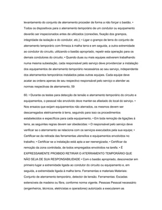 levantamento do conjunto de aterramento proceder de forma a não forçar o bastão. • 
Todos os dispositivos para o aterramento temporário de um condutor ou equipamento 
deverão ser inspecionados antes de utilizados (conexões, fixação dos grampos, 
integridade da isolação e do condutor, etc,); • Ligar o grampo de terra do conjunto de 
aterramento temporário com firmeza à malha terra e em seguida, a outra extremidade 
ao condutor do circuito, utilizando o bastão apropriado, repetir esta operação para os 
demais condutores do circuito; • Quando duas ou mais equipes estiverem trabalhando 
numa mesma subestação, cada responsável pelo serviço deve providenciar a instalação 
dos equipamentos de aterramento temporário necessários ao seu serviço, independente 
dos aterramentos temporários instalados pelas outras equipes. Cada equipe deve 
acatar as ordens apenas de seu respectivo responsável pelo serviço e atender as 
normas respectivas de aterramento; 59 
60. • Durante os testes para detecção de tensão e aterramento temporário do circuito e 
equipamentos, o pessoal não envolvido deve manter-se afastado do local do serviço. • 
Nos ensaios que exijam equipamentos não aterrados, os mesmos devem ser 
descarregados eletricamente à terra, seguindo para isso os procedimentos 
estabelecidos e específicos para cada equipamento. • Em toda remoção de ligações à 
terra, as seguintes regras devem ser obedecidas: • O responsável pelo serviço deve 
verificar se o aterramento se relaciona com os serviços executados pela sua equipe; • 
Certificar-se da retirada das ferramentas utensílios e equipamentos envolvidos no 
trabalho; • Certificar se a instalação está apta a ser reenergizada; • Certificar da 
remoção da zona controlada, de todos empregados envolvidos na tarefa. • É 
EXPRESSAMENTE PROIBIDO RETIRAR O ATERRAMENTO TEMPORÁRIO QUE 
NÃO SEJA DE SUA RESPONSABILIDADE • Com o bastão apropriado, desconectar em 
primeiro lugar a extremidade ligada ao condutor do circuito ou equipamento e, em 
seguida, a extremidade ligada à malha terra. Ferramentas e materiais Materiais: 
Conjunto de aterramento temporário, detector de tensão. Ferramentas: Escadas 
extensíveis de madeira ou fibra, conforme norma vigente. Pessoas Pessoal necessário 
(engenheiros, técnicos, eletricistas e operadores) autorizado a executarem as 
 