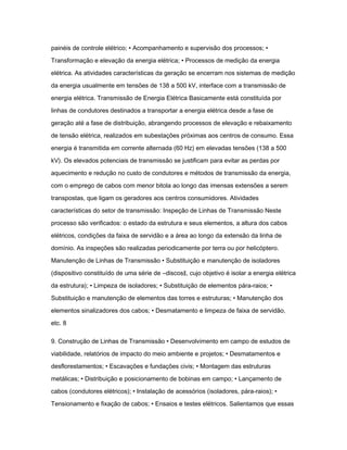 painéis de controle elétrico; • Acompanhamento e supervisão dos processos; • 
Transformação e elevação da energia elétrica; • Processos de medição da energia 
elétrica. As atividades características da geração se encerram nos sistemas de medição 
da energia usualmente em tensões de 138 a 500 kV, interface com a transmissão de 
energia elétrica. Transmissão de Energia Elétrica Basicamente está constituída por 
linhas de condutores destinados a transportar a energia elétrica desde a fase de 
geração até a fase de distribuição, abrangendo processos de elevação e rebaixamento 
de tensão elétrica, realizados em subestações próximas aos centros de consumo. Essa 
energia é transmitida em corrente alternada (60 Hz) em elevadas tensões (138 a 500 
kV). Os elevados potenciais de transmissão se justificam para evitar as perdas por 
aquecimento e redução no custo de condutores e métodos de transmissão da energia, 
com o emprego de cabos com menor bitola ao longo das imensas extensões a serem 
transpostas, que ligam os geradores aos centros consumidores. Atividades 
características do setor de transmissão: Inspeção de Linhas de Transmissão Neste 
processo são verificados: o estado da estrutura e seus elementos, a altura dos cabos 
elétricos, condições da faixa de servidão e a área ao longo da extensão da linha de 
domínio. As inspeções são realizadas periodicamente por terra ou por helicóptero. 
Manutenção de Linhas de Transmissão • Substituição e manutenção de isoladores 
(dispositivo constituído de uma série de ―discos‖, cujo objetivo é isolar a energia elétrica 
da estrutura); • Limpeza de isoladores; • Substituição de elementos pára-raios; • 
Substituição e manutenção de elementos das torres e estruturas; • Manutenção dos 
elementos sinalizadores dos cabos; • Desmatamento e limpeza de faixa de servidão, 
etc. 8 
9. Construção de Linhas de Transmissão • Desenvolvimento em campo de estudos de 
viabilidade, relatórios de impacto do meio ambiente e projetos; • Desmatamentos e 
desflorestamentos; • Escavações e fundações civis; • Montagem das estruturas 
metálicas; • Distribuição e posicionamento de bobinas em campo; • Lançamento de 
cabos (condutores elétricos); • Instalação de acessórios (isoladores, pára-raios); • 
Tensionamento e fixação de cabos; • Ensaios e testes elétricos. Salientamos que essas 
 