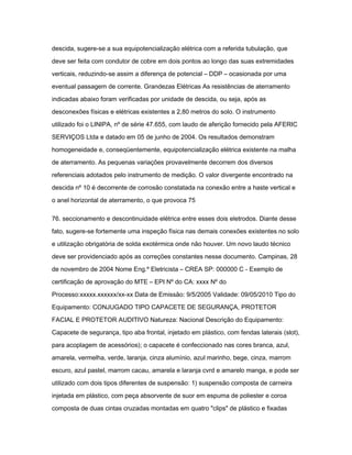 descida, sugere-se a sua equipotencialização elétrica com a referida tubulação, que 
deve ser feita com condutor de cobre em dois pontos ao longo das suas extremidades 
verticais, reduzindo-se assim a diferença de potencial – DDP – ocasionada por uma 
eventual passagem de corrente. Grandezas Elétricas As resistências de aterramento 
indicadas abaixo foram verificadas por unidade de descida, ou seja, após as 
desconexões físicas e elétricas existentes a 2,80 metros do solo. O instrumento 
utilizado foi o LINIPA, nº de série 47.655, com laudo de aferição fornecido pela AFERIC 
SERVIÇOS Ltda e datado em 05 de junho de 2004. Os resultados demonstram 
homogeneidade e, conseqüentemente, equipotencialização elétrica existente na malha 
de aterramento. As pequenas variações provavelmente decorrem dos diversos 
referenciais adotados pelo instrumento de medição. O valor divergente encontrado na 
descida nº 10 é decorrente de corrosão constatada na conexão entre a haste vertical e 
o anel horizontal de aterramento, o que provoca 75 
76. seccionamento e descontinuidade elétrica entre esses dois eletrodos. Diante desse 
fato, sugere-se fortemente uma inspeção física nas demais conexões existentes no solo 
e utilização obrigatória de solda exotérmica onde não houver. Um novo laudo técnico 
deve ser providenciado após as correções constantes nesse documento. Campinas, 28 
de novembro de 2004 Nome Eng.º Eletricista – CREA SP: 000000 C - Exemplo de 
certificação de aprovação do MTE – EPI Nº do CA: xxxx Nº do 
Processo:xxxxx.xxxxxx/xx-xx Data de Emissão: 9/5/2005 Validade: 09/05/2010 Tipo do 
Equipamento: CONJUGADO TIPO CAPACETE DE SEGURANÇA, PROTETOR 
FACIAL E PROTETOR AUDITIVO Natureza: Nacional Descrição do Equipamento: 
Capacete de segurança, tipo aba frontal, injetado em plástico, com fendas laterais (slot), 
para acoplagem de acessórios); o capacete é confeccionado nas cores branca, azul, 
amarela, vermelha, verde, laranja, cinza alumínio, azul marinho, bege, cinza, marrom 
escuro, azul pastel, marrom cacau, amarela e laranja cvrd e amarelo manga, e pode ser 
utilizado com dois tipos diferentes de suspensão: 1) suspensão composta de carneira 
injetada em plástico, com peça absorvente de suor em espuma de poliester e coroa 
composta de duas cintas cruzadas montadas em quatro "clips" de plástico e fixadas 
 