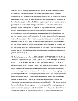 com uma costura, com regulagem de tamanho através de ajuste simples (suspensão 
staz-on) ou; 2) suspensão composta de carneira injetada em plástico, com peça 
absorvente de suor em espuma de poliéster e coroa composta de duas cintas cruzadas 
montadas em quatro "clips" de plástico e fixadas com uma costura, com regulagem de 
tamanho através de cremalheira "fast-trac". o capacete pode ser fornecido com ou sem 
jugular presa ao casco, com ou sem jugular costurada à suspensão, com ou sem 
gravação. podem ser acoplados ao capacete os seguintes acessórios: 3)protetor 
auditivo circum-auricular, composto de duas conchas de material plástico rígido 
preenchidas com espuma, fixadas a duas hastes plásticas móveis (basculantes) que, 
por sua vez, se encaixam nas fendas laterais do casco; 4) protetor facial composto de 
visor confeccionado em policarbonato incolor, cinza, verde ou cinza metalizado, com 
cerca de 190 mm de altura, preso a uma coroa por botões plásticos; a coroa é fixada a 
um suporte basculante por parafusos metálicos e o conjunto é fixado ao capacete por 
um suporte que se encaixa nas fendas laterais do casco. ref.: capacete de segurança 
modelo "staz-on", tipo aba frontal classe b com acessório; (abafador de ruídos mark v; 
protetor facial msa-s). 76 
77. Dados Complementares Norma: NBR.8221/2003 (CAPACETE DE SEGURANÇA); 
ANSI.Z.87.1/1989 (PROTETOR FACIAL); E ANSI.S12.6/1997 - MÉTODO B (OUVIDO 
REAL, COLOCAÇÃO PELO OUVINTE). Fabricante: NOME Aprovado: Proteção da 
cabeça do usuário contra impactos e perfurações provenientes de quedas de objetos e 
riscos associados ao trabalho com alta voltagem; quando dotado de protetor auditivo 
circum-auricular, protege contra ruídos conforme tabela de atenuação a seguir; quando 
dotado de protetor facial, é indicado para proteção dos olhos e face contra impactos de 
partículas volantes frontais e luminosidade intensa frontal no caso dos visores cinza, 
verde e cinza metalizado. Observação: Os valores da transmitância luminosa dos 
visores cinza e verde indicam que eles seriam de tonalidade 3.0 e 2.5, respectivamente. 
Porém, eles não atendem ao requisito de transmitância no infravermelho para esses 
números de tonalidade e ao requisito de transmitância no ultravioleta próximo. O visor 
cinza metalizado também não atendeu ao requisito de transmitância no ultravioleta 
 
