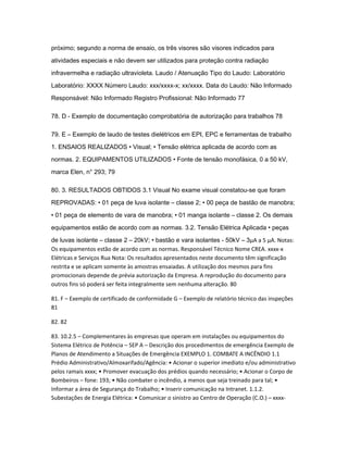 próximo; segundo a norma de ensaio, os três visores são visores indicados para 
atividades especiais e não devem ser utilizados para proteção contra radiação 
infravermelha e radiação ultravioleta. Laudo / Atenuação Tipo do Laudo: Laboratório 
Laboratório: XXXX Número Laudo: xxx/xxxx-x; xx/xxxx. Data do Laudo: Não Informado 
Responsável: Não Informado Registro Profissional: Não Informado 77 
78. D - Exemplo de documentação comprobatória de autorização para trabalhos 78 
79. E – Exemplo de laudo de testes dielétricos em EPI, EPC e ferramentas de trabalho 
1. ENSAIOS REALIZADOS • Visual; • Tensão elétrica aplicada de acordo com as 
normas. 2. EQUIPAMENTOS UTILIZADOS • Fonte de tensão monofásica, 0 a 50 kV, 
marca Elen, n° 293; 79 
80. 3. RESULTADOS OBTIDOS 3.1 Visual No exame visual constatou-se que foram 
REPROVADAS: • 01 peça de luva isolante – classe 2; • 00 peça de bastão de manobra; 
• 01 peça de elemento de vara de manobra; • 01 manga isolante – classe 2. Os demais 
equipamentos estão de acordo com as normas. 3.2. Tensão Elétrica Aplicada • peças 
de luvas isolante – classe 2 – 20kV; • bastão e vara isolantes - 50kV – 3μΑ a 5 μΑ. Notas: 
Os equipamentos estão de acordo com as normas. Responsável Técnico Nome CREA. xxxx-x 
Elétricas e Serviços Rua Nota: Os resultados apresentados neste documento têm significação 
restrita e se aplicam somente às amostras ensaiadas. A utilização dos mesmos para fins 
promocionais depende de prévia autorização da Empresa. A reprodução do documento para 
outros fins só poderá ser feita integralmente sem nenhuma alteração. 80 
81. F – Exemplo de certificado de conformidade G – Exemplo de relatório técnico das inspeções 
81 
82. 82 
83. 10.2.5 – Complementares às empresas que operam em instalações ou equipamentos do 
Sistema Elétrico de Potência – SEP A – Descrição dos procedimentos de emergência Exemplo de 
Planos de Atendimento a Situações de Emergência EXEMPLO 1. COMBATE A INCÊNDIO 1.1 
Prédio Administrativo/Almoxarifado/Agência: • Acionar o superior imediato e/ou administrativo 
pelos ramais xxxx; • Promover evacuação dos prédios quando necessário; • Acionar o Corpo de 
Bombeiros – fone: 193; • Não combater o incêndio, a menos que seja treinado para tal; • 
Informar a área de Segurança do Trabalho; • Inserir comunicação na Intranet. 1.1.2. 
Subestações de Energia Elétrica: • Comunicar o sinistro ao Centro de Operação (C.O.) – xxxx- 
 