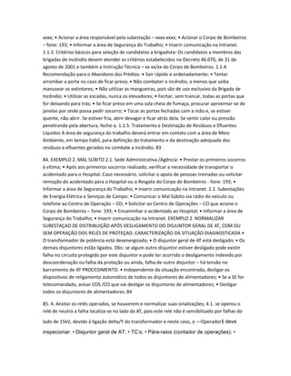 xxxx; • Acionar a área responsável pela subestação – xxxx-xxxx; • Acionar o Corpo de Bombeiros 
– fone: 193; • Informar a área de Segurança do Trabalho; • Inserir comunicação na Intranet. 
1.1.3. Critérios básicos para seleção de candidatos a brigadista: Os candidatos a membros das 
brigadas de incêndio devem atender os critérios estabelecidos no Decreto 46.076, de 31 de 
agosto de 2001 e também a Instrução Técnica – xx xx/xx do Corpo de Bombeiros. 1.1.4. 
Recomendação para o Abandono dos Prédios: • Sair rápido e ordenadamente; • Tentar 
arrombar a porta no caso de ficar preso; • Não combater o incêndio, a menos que saiba 
manusear os extintores; • Não utilizar as mangueiras, pois são de uso exclusivo da Brigada de 
Incêndio; • Utilizar as escadas, nunca os elevadores; • Fechar, sem trancar, todas as portas que 
for deixando para trás; • Se ficar preso em uma sala cheia de fumaça, procurar aproximar-se de 
janelas por onde possa pedir socorro; • Tocar as portas fechadas com a mão e, se estiver 
quente, não abrir. Se estiver fria, abrir devagar e ficar atrás dela. Se sentir calor ou pressão 
penetrando pela abertura, feche-a. 1.1.5. Tratamento e Destinação de Resíduos e Efluentes 
Líquidos A área de segurança do trabalho deverá entrar em contato com a área de Meio 
Ambiente, em tempo hábil, para definição do tratamento e da destinação adequada dos 
resíduos e efluentes gerados no combate a incêndio. 83 
84. EXEMPLO 2. MAL SÚBITO 2.1. Sede Administrativa /Agência: • Prestar os primeiros socorros 
à vítima; • Após aos primeiros socorros realizado, verificar a necessidade de transportar o 
acidentado para o Hospital. Caso necessário, solicitar o apoio de pessoas treinadas ou solicitar 
remoção do acidentado para o Hospital ou o Resgate do Corpo de Bombeiros - fone: 193; • 
Informar a área de Segurança do Trabalho; • Inserir comunicação na Intranet. 2.2. Subestações 
de Energia Elétrica e Serviços de Campo: • Comunicar o Mal Súbito via rádio do veículo ou 
telefone ao Centro de Operação – CO; • Solicitar ao Centro de Operações – CO que acione o 
Corpo de Bombeiros – fone: 193; • Encaminhar o acidentado ao Hospital; • Informar a área de 
Segurança do Trabalho; • Inserir comunicação na Intranet. EXEMPLO 2. NORMALIZAR 
SUBESTAÇAO DE DISTRIBUIÇÃO APÓS DESLIGAMENTO DO DISJUNTOR GERAL DE AT, COM OU 
SEM OPERAÇÃO DOS RELÉS DE PROTEÇAO. CARACTERIZAÇÃO DA SITUAÇÃO DIAGNOSTICADA • 
O transformador de potência está desenergizado; • O disjuntor geral de AT está desligado; • Os 
demais disjuntores estão ligados. Obs: se algum outro disjuntor estiver desligado pode existir 
falha no circuito protegido por este disjuntor e pode ter ocorrido o desligamento indevido por 
descoordenação ou falha da proteção ou ainda, falha de outro disjuntor – há tensão no 
barramento de AT PROCEDIMENTO. • Independente da situação encontrada, desligar os 
dispositivos de religamento automático de todos os disjuntores de alimentadores; • Se a SE for 
telecomandada, avisar COS /CO que vai desligar os disjuntores de alimentadores; • Desligar 
todos os disjuntores de alimentadores; 84 
85. 4. Anotar os relés operados, se houverem e normalizar suas sinalizações; 4.1. se operou o 
relé de neutro a falha localiza-se no lado da AT, pois este relé não é sensibilizado por falhas do 
lado de 15kV, devido à ligação delta/Y do transformador e neste caso, o ―Operador‖ deve 
inspecionar: • Disjuntor geral de AT; • TC‘s; • Pára-raios (contador de operações); • 
 