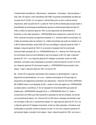 Transformador de potência; • Barramento; • Isoladores; • Conexões; • Seccionadores; • 
Gap; Obs: Se operar o relé instantâneo (50-VAB), há grande probabilidade da falha ser 
na parte de AT da SE. 4.2. se operou o relé de fase (com ou sem o relé de neutro) 
inspecionar, além da parte de AT, a parte de 15kV da SE de distribuição porque existe a 
possibilidade de sobrecarga sensibilizando apenas os relés temporizados de fase 51- 
VAB, ou falha do disjuntor geral de 15kV ou dos disjuntores de alimentadores 5. 
Existindo ou não relés operados o ―OPERADOR‖ deve inspecionar a parte de AT e de 
15kV, podendo encontrar as seguintes situações: 5.1. nenhuma falha é encontrada; 5.2. 
a falha encontrada pode ser isolada; 5.3. a falha encontrada não pode ser isolada; 6. se 
a SE for telecomandada, avisar COS /CO que vai desligar o disjuntor geral de 15kV; 7. 
desligar o disjuntor geral de 15kV; 8. se durante a inspeção não for encontrada 
nenhuma falha (situação 05.1) o ―OPERADOR‖ deve: 8.1. informar CO /COS que não 
foi encontrada nenhuma anormalidade e que irá energizar a SE; 8.2. ligar o disjuntor 
geral de AT; 8.2.1. se o disjuntor geral de AT desligar novamente, anotar os relés 
operados, normalize suas sinalizações e proceder conforme descrito no item 10; 8.2.2. 
se o disjuntor geral de AT permanecer ligado, o ―OPERADOR‖ deve proceder como 
segue: • Ligar o disjuntor geral de 15kV, se houver; 85 
86. • Avisar CO e aguardar autorização para energizar os alimentadores; • Ligar os 
disjuntores de alimentadores, um a um; • solicitar autorização do CO para ligar os 
dispositivos de religamento automático dos disjuntores; • informar CO /COS e SERVIÇO 
DE CAMPO sobre a normalização da SE; • anotar no livro de registro do ―OPERADOR‖ 
os dados sobre a ocorrência. 9. Se na inspeção for encontrada falha que pode ser 
isolada pelo ―OPERADOR‖ (situação 05.2), o ―OPERADOR‖ deve: 9.1. isolar o 
componente com falha que está causando a operação do relé de proteção, de acordo 
com procedimento básico; 9.2. informar CO e COS sobre a situação encontrada e que 
irá normalizar a SE com o componente isolado; 9.3. ligar disjuntor geral de AT; 9.3.1.se 
o disjuntor geral de AT desligar novamente, anotar os relés operados, normalizar suas 
sinalizações e proceder conforme descrito no item 10; 9.3.2.se o disjuntor geral de AT 
permanecer ligado, proceder como segue: • ligar o disjuntor geral de 15kV, se houver; • 
 