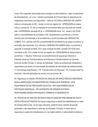 avisar CO e aguardar autorização para energizar os alimentadores; • ligar os disjuntores 
de alimentadores, um a um; • solicitar autorização do CO para ligar os dispositivos de 
religamento automático dos disjuntores; • informar CO /COS e SERVIÇO DE CAMPO 
sobre a normalização da SE; • anotar no livro de registro do ―OPERADOR‖ os dados 
sobre a ocorrência. 10. Se na inspeção for encontrada falha que não pode ser isolada 
pelo ―OPERADOR‖ (situação 05.3), o ―OPERADOR‖ deve: 10.1. avisar o CO /COS 
sobre a impossibilidade de normalizar a SE, especificando a ocorrência, o horário 
previsto para normalização e as providências a serem tomadas pelo SERVIÇO DE 
CAMPO; 10.2. verificar com CO a possibilidade de transferência de carga e auxilia-lo na 
execução das manobras; 10.3. informar o SERVIÇO DE CAMPO sobre a ocorrência e 
aguardar a correção da falha; 10.4. após correção da falha, contatar CO /COS para 
normalizar a SE; 10.5. anotar no livro de registro do ―OPERADOR‖ os dados sobre a 
ocorrência. 1. Objetivo: Padronizar os procedimentos de segurança referente a 
Inspeção Geral em Transformadores de Potencial e Transformadores de Corrente 
Externos de Alta Tensão. 2. Campo de Aplicação: Todos os profissionais habilitados e 
capacitados que atuam na manutenção de estações de alta tensão da subtransmissão. 
3. Terminologia (Significado): • TP: Transformador de Potencial; • TC: Transformador de 
Corrente; • Demais definições de acordo com as normas. 86 
87. Segurança no trabalho TÉCNICAS DE ANALISE DE RISCO RISCOS ADICIONAIS 
REGULAMENTAÇÃO DO MINISTÉRIO DO TRABALHO E EMPREGO - MTE 
EQUIPAMENTOS DE PROTEÇÃO COLETIVA - EPC EQUIPAMENTOS DE 
PROTEÇÃO INDIVIDUAL - EPI ACIDENTES DE ORIGEM ELETRICA 
RESPONSABILIDADES PROTEÇÃO E COMBATE A INCÊNDIOS 87 
88. TÉCNICAS DE ANÁLISE DE RISCO RISCOS ANÁLISE PRELIMINAR DE RISCO 
(APR) CHECK LIST RISCOS Os riscos à segurança e saúde dos trabalhadores no setor 
de energia elétrica são, via de regra elevados, podendo levar a lesões de grande 
gravidade e são específicos a cada tipo de atividade. Contudo, o maior risco à 
segurança e saúde dos trabalhadores é o de origem elétrica. A eletricidade constitui-se 
 