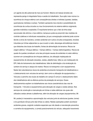 um agente de alto potencial de risco ao homem. Mesmo em baixas tensões ela 
representa perigo à integridade física e saúde do trabalhador. Sua ação mais nociva é a 
ocorrência do choque elétrico com conseqüências diretas e indiretas (quedas, batidas, 
queimaduras indiretas e outras). Também apresenta risco devido à possibilidade de 
ocorrências de curtos-circuitos ou mau funcionamento do sistema elétrico originando 
grandes incêndios e explosões. É importante lembrar que o fato da linha estar 
seccionada não elimina o risco elétrico, tampouco pode-se prescindir das medidas de 
controle coletivas e individuais necessárias, já que a energização acidental pode ocorrer 
devido a erros de manobra, contato acidental com outros circuitos energizados, tensões 
induzidas por linhas adjacentes ou que cruzam a rede, descargas atmosféricas mesmo 
que distantes dos locais de trabalho, fontes de alimentação de terceiros. Riscos de 
origem elétrica • Choque elétrico; • Campo elétrico; • Campo eletromagnético. Riscos de 
queda As quedas constituem uma das principais causas de acidentes no setor elétrico, 
ocorrem em conseqüência de choques elétricos, de utilização inadequada de 
equipamentos de elevação (escadas, cestas, plataformas), falta ou uso inadequado de 
EPI, falta de treinamento dos trabalhadores, falta de delimitação e de sinalização do 
canteiro do serviço e ataque de insetos. Riscos no transporte e com equipamentos 
Neste item abordaremos riscos de acidentes envolvendo transporte de trabalhadores e 
o deslocamento com veículos de serviço, bem como a utilização de equipamentos. • 
Veículos a caminho dos locais de trabalho em campo É comum o deslocamento diário 
dos trabalhadores até os efetivos pontos de prestação de serviços. Esses 
deslocamentos expõem os trabalhadores aos riscos característicos das vias de 
transporte. • Veículos e equipamentos para elevação de cargas e cestas aéreas. Nos 
serviços de construção e manutenção em linhas e redes elétricas nos quais são 
utilizados cestas aéreas e plataformas, além de elevação de cargas (equipamentos, 88 
89. postes) é necessária a aproximação dos veículos junto às estruturas (postes, torres) 
e do guindauto (Grua) junto das linhas ou cabos. Nestas operações podem acontecer 
acidentes graves, exigindo cuidados especiais que vão desde a manutenção preventiva 
e corretiva do equipamento, o correto posicionamento do veículo, adequado travamento 
 