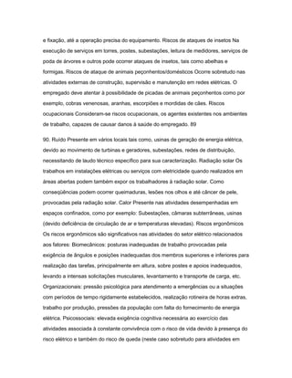 e fixação, até a operação precisa do equipamento. Riscos de ataques de insetos Na 
execução de serviços em torres, postes, subestações, leitura de medidores, serviços de 
poda de árvores e outros pode ocorrer ataques de insetos, tais como abelhas e 
formigas. Riscos de ataque de animais peçonhentos/domésticos Ocorre sobretudo nas 
atividades externas de construção, supervisão e manutenção em redes elétricas. O 
empregado deve atentar à possibilidade de picadas de animais peçonhentos como por 
exemplo, cobras venenosas, aranhas, escorpiões e mordidas de cães. Riscos 
ocupacionais Consideram-se riscos ocupacionais, os agentes existentes nos ambientes 
de trabalho, capazes de causar danos à saúde do empregado. 89 
90. Ruído Presente em vários locais tais como, usinas de geração de energia elétrica, 
devido ao movimento de turbinas e geradores, subestações, redes de distribuição, 
necessitando de laudo técnico específico para sua caracterização. Radiação solar Os 
trabalhos em instalações elétricas ou serviços com eletricidade quando realizados em 
áreas abertas podem também expor os trabalhadores à radiação solar. Como 
conseqüências podem ocorrer queimaduras, lesões nos olhos e até câncer de pele, 
provocadas pela radiação solar. Calor Presente nas atividades desempenhadas em 
espaços confinados, como por exemplo: Subestações, câmaras subterrâneas, usinas 
(devido deficiência de circulação de ar e temperaturas elevadas). Riscos ergonômicos 
Os riscos ergonômicos são significativos nas atividades do setor elétrico relacionados 
aos fatores: Biomecânicos: posturas inadequadas de trabalho provocadas pela 
exigência de ângulos e posições inadequadas dos membros superiores e inferiores para 
realização das tarefas, principalmente em altura, sobre postes e apoios inadequados, 
levando a intensas solicitações musculares, levantamento e transporte de carga, etc. 
Organizacionais: pressão psicológica para atendimento a emergências ou a situações 
com períodos de tempo rigidamente estabelecidos, realização rotineira de horas extras, 
trabalho por produção, pressões da população com falta do fornecimento de energia 
elétrica. Psicossociais: elevada exigência cognitiva necessária ao exercício das 
atividades associada à constante convivência com o risco de vida devido à presença do 
risco elétrico e também do risco de queda (neste caso sobretudo para atividades em 
 