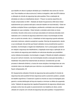 que trabalho em altura é qualquer atividade que o trabalhador atue acima do nível do 
solo. Para trabalhos em altura acima de 2 metros é obrigatório, além dos EPI‘s básicos 
a utilização do cinturão de segurança tipo pára-quedista. Para a realização de 
atividades em altura os trabalhadores devem: • Possuir os exames específicos da 
função comprovados no ASO – Atestado de Saúde Ocupacional (o ASO deve indicar 
explicitamente que a pessoa está apta a executar trabalho em local elevado); • Estar em 
perfeitas condições físicas e psicológicas, paralisando a atividade caso sinta qualquer 
alteração em suas condições; • Estar treinado e orientado sobre todos os riscos 
envolvidos. Durante vários anos os serviços executados em estruturas elevadas eram 
realizados com o cinturão de segurança abdominal e toda a movimentação era feita 
sem um ponto de conexão, isto é, o trabalhador só teria segurança quando estivesse 
amarrado à estrutura, estando susceptível a quedas. Este tipo de equipamento, devido 
a sua constituição não permitia que fossem adotados novos procedimentos quanto à 
escalada, movimentação e resgate dos trabalhadores. Com a preocupação constante 
em relação à segurança dos trabalhadores, a legislação atual exigiu a aplicação de um 
novo sistema de segurança para trabalhos em estruturas elevadas que possibilitam 
outros métodos de escalada, movimentação e resgate. A filosofia de trabalho adotada é 
de que em nenhum momento, nas movimentações durante a execução das tarefas, o 
trabalhador não poderá ficar desamarrado da estrutura. Considerando que este 
processo é altamente dinâmico, a busca de novas soluções e tecnologia deve ser uma 
constante meta a ser atingida para que a técnica e os procedimentos adotados não 
fiquem ultrapassados. 94 
95. Equipamentos utilizados Cinturão de segurança tipo pára-quedista O cinturão de 
segurança tipo pára-quedista fornece segurança quanto a possíveis quedas e, posição 
de trabalho ergonômico. É essencial o ajuste do cinturão ao corpo do empregado para 
garantir a correta distribuição da força de impacto e minimizar os efeitos da suspensão 
inerte. Talabarte de segurança tipo regulável Equipamento de segurança utilizado para 
proteção contra risco de queda no posicionamento nos trabalhos em altura, sendo 
utilizado em conjunto com cinturão de segurança tipo pára-quedista. O equipamento é 
 