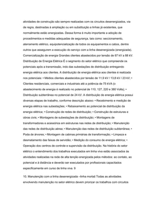 atividades de construção são sempre realizadas com os circuitos desenergizados, via 
de regra, destinadas à ampliação ou em substituição a linhas já existentes, que 
normalmente estão energizadas. Dessa forma é muito importante a adoção de 
procedimentos e medidas adequadas de segurança, tais como: seccionamento, 
aterramento elétrico, equipotencialização de todos os equipamentos e cabos, dentre 
outros que assegurem a execução do serviço com a linha desenergizada (energizada). 
Comercialização de energia Grandes clientes abastecidos por tensão de 67 kV a 88 kV. 
Distribuição de Energia Elétrica É o segmento do setor elétrico que compreende os 
potenciais após a transmissão, indo das subestações de distribuição entregando 
energia elétrica aos clientes. A distribuição de energia elétrica aos clientes é realizada 
nos potenciais: • Médios clientes abastecidos por tensão de 11,9 kV / 13,8 kV / 23 kV; • 
Clientes residenciais, comerciais e industriais até a potência de 75 kVA (o 
abastecimento de energia é realizado no potencial de 110, 127, 220 e 380 Volts); • 
Distribuição subterrânea no potencial de 24 kV. A distribuição de energia elétrica possui 
diversas etapas de trabalho, conforme descrição abaixo: • Recebimento e medição de 
energia elétrica nas subestações; • Rebaixamento ao potencial de distribuição da 
energia elétrica; • Construção de redes de distribuição; • Construção de estruturas e 
obras civis; • Montagens de subestações de distribuição; • Montagens de 
transformadores e acessórios em estruturas nas redes de distribuição; • Manutenção 
das redes de distribuição aérea; • Manutenção das redes de distribuição subterrânea; • 
Poda de árvores; • Montagem de cabinas primárias de transformação; • Limpeza e 
desmatamento das faixas de servidão; • Medição do consumo de energia elétrica; • 
Operação dos centros de controle e supervisão da distribuição. Na história do setor 
elétrico o entendimento dos trabalhos executados em linha viva estão associados às 
atividades realizadas na rede de alta tenção energizada pelos métodos: ao contato, ao 
potencial e à distância e deverão ser executados por profissionais capacitados 
especificamente em curso de linha viva. 9 
10. Manutenção com a linha desenergizada ―linha morta‖ Todas as atividades 
envolvendo manutenção no setor elétrico devem priorizar os trabalhos com circuitos 
 
