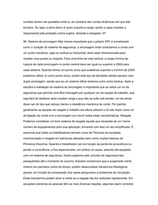 cordões devem ser paralelos entre si, ao contrário das cordas dinâmicas em que são 
torcidos. Ou seja, a alma (kern) é quem suporta a carga, sendo a capa (mantle) a 
responsável pela proteção contra sujeira, abrasão e desgaste. 97 
98. Sistema de ancoragem Não menos importante que o próprio EPI, é considerado 
como o coração do sistema de segurança, a ancoragem onde conectamos a corda com 
um ponto mecânico, seja na vertical ou horizontal, deve estar dimensionada para 
receber uma queda ou impacto. Para uma linha de vida vertical, a carga mínima de 
ruptura de cada ancoragem no ponto central deve ser igual ou superior a 22kN para 
cada sistema. Quando temos um ponto único que avaliamos suportar o mínimo de 22kN 
podemos utilizá- lo como ponto único, porém este tipo de atividade solicita sempre uma 
dupla ancoragem, sendo que se um sistema falhar teremos outro como backup. Após a 
escolha e instalação do sistema de ancoragem é importante que se utilize um nó de 
segurança que permita uma fácil checagem por qualquer um da equipe de trabalho; que 
seja fácil de desfazer após receber carga e que não se solte sob tensão; os nós ainda 
dever ser do tipo que reduza menos a resistência mecânica da corda. Por padrão, 
geralmente as equipes de resgate e trabalho em altura utilizam o nó oito duplo como nó 
de ligação da corda com a ancoragem por reunir todas estas características. Resgate 
Podemos considerar um bom sistema de resgate aquele que necessita de um menor 
número de equipamentos para sua aplicação, tornando com isso um ato simplificado. É 
essencial que todos os trabalhadores tenham curso de Técnicas de escalada, 
movimentação e resgate em estruturas elevadas bem como noções básicas de 
Primeiros Socorros. Quando o trabalhador cair em função da perda da consciência ou 
perder a consciência, e fica dependurado, em ambos os casos, estando ele equipado 
com um sistema de segurança, ficará suspenso pelo cinturão de segurança tipo 
paraquedista até o momento do socorro. Estudos comprovam que a suspensão inerte, 
mesmo em períodos curtos de tempo, podem desencadear transtornos fisiológicos 
graves, em função da compressão dos vasos sanguíneos e problemas de circulação. 
Estes transtornos podem levar a morte se o resgate não for realizado rapidamente. Em 
situações extremas as pessoas têm as mais diversas reações, algumas saem correndo 
 