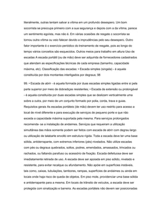 literalmente, outras tentam salvar a vítima em um profundo desespero. Um bom 
socorrista se preocupa primeiro com a sua segurança e depois com a da vítima, parece 
um sentimento egoísta, mas não é. Em várias ocasiões de resgate o socorrista se 
tornou outra vítima ou veio falecer devido a imprudências pelo seu desespero. Outro 
fator importante é o exercício periódico do treinamento de resgate, pois ao longo do 
tempo vários conceitos são esquecidos. Outros meios para trabalho em altura Uso de 
escadas A escada portátil (ou de mão) deve ser adquirida de fornecedores cadastrados 
que atendam as especificações técnicas de cada empresa (tamanho, capacidade 
máxima, etc). Classificação das escadas: • Escada simples (singela) - é aquela 
constituída por dois montantes interligados por degraus; 98 
99. • Escada de abrir - é aquela formada por duas escadas simples ligadas entre si pela 
parte superior por meio de dobradiças resistentes; • Escada de extensão ou prolongável 
- é aquela constituída por duas escadas simples que se deslizam verticalmente uma 
sobre a outra, por meio de um conjunto formado por polia, corda, trava e guias. 
Requisitos gerais As escadas portáteis (de mão) devem ter uso restrito para acesso a 
local de nível diferente e para execução de serviços de pequeno porte e que não 
exceda a capacidade máxima suportada pela mesma. Para serviços prolongados 
recomenda- se a instalação de andaimes. Serviços que requeiram a utilização 
simultânea das mãos somente podem ser feitos com escada de abrir com degrau largo 
ou utilização de talabarte envolto em estrutura rígida. Toda a escada deve ter uma base 
sólida, antiderrapante, com extremos inferiores (pés) nivelados. Não utilize escadas 
com pés ou degraus quebrados, soltos, podres, emendados, amassados, trincados ou 
rachados, ou faltando parafuso ou acessório de fixação. Escada defeituosa deve ser 
imediatamente retirada de uso. A escada deve ser apoiada em piso sólido, nivelado e 
resistente, para evitar recalque ou afundamento. Não apóie em superfícies instáveis, 
tais como, caixas, tubulações, tambores, rampas, superfícies de andaimes ou ainda em 
locais onde haja risco de queda de objetos. Em piso mole, providenciar uma base sólida 
e antiderrapante para a mesma. Em locais de trânsito de veículos, a escada deve ser 
protegida com sinalização e barreira. As escadas portáteis não devem ser posicionadas 
 