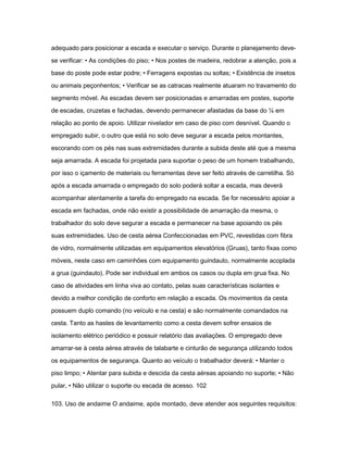 adequado para posicionar a escada e executar o serviço. Durante o planejamento deve-se 
verificar: • As condições do piso; • Nos postes de madeira, redobrar a atenção, pois a 
base do poste pode estar podre; • Ferragens expostas ou soltas; • Existência de insetos 
ou animais peçonhentos; • Verificar se as catracas realmente atuaram no travamento do 
segmento móvel. As escadas devem ser posicionadas e amarradas em postes, suporte 
de escadas, cruzetas e fachadas, devendo permanecer afastadas da base do ¼ em 
relação ao ponto de apoio. Utilizar nivelador em caso de piso com desnível. Quando o 
empregado subir, o outro que está no solo deve segurar a escada pelos montantes, 
escorando com os pés nas suas extremidades durante a subida deste até que a mesma 
seja amarrada. A escada foi projetada para suportar o peso de um homem trabalhando, 
por isso o içamento de materiais ou ferramentas deve ser feito através de carretilha. Só 
após a escada amarrada o empregado do solo poderá soltar a escada, mas deverá 
acompanhar atentamente a tarefa do empregado na escada. Se for necessário apoiar a 
escada em fachadas, onde não existir a possibilidade de amarração da mesma, o 
trabalhador do solo deve segurar a escada e permanecer na base apoiando os pés 
suas extremidades. Uso de cesta aérea Confeccionadas em PVC, revestidas com fibra 
de vidro, normalmente utilizadas em equipamentos elevatórios (Gruas), tanto fixas como 
móveis, neste caso em caminhões com equipamento guindauto, normalmente acoplada 
a grua (guindauto). Pode ser individual em ambos os casos ou dupla em grua fixa. No 
caso de atividades em linha viva ao contato, pelas suas características isolantes e 
devido a melhor condição de conforto em relação a escada. Os movimentos da cesta 
possuem duplo comando (no veículo e na cesta) e são normalmente comandados na 
cesta. Tanto as hastes de levantamento como a cesta devem sofrer ensaios de 
isolamento elétrico periódico e possuir relatório das avaliações. O empregado deve 
amarrar-se à cesta aérea através de talabarte e cinturão de segurança utilizando todos 
os equipamentos de segurança. Quanto ao veículo o trabalhador deverá: • Manter o 
piso limpo; • Atentar para subida e descida da cesta aéreas apoiando no suporte; • Não 
pular, • Não utilizar o suporte ou escada de acesso. 102 
103. Uso de andaime O andaime, após montado, deve atender aos seguintes requisitos: 
 