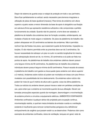 Dispor de sistema de guarda-corpo e rodapé de proteção em todo o seu perímetro. 
Deve ficar perfeitamente na vertical, sendo necessário para terrenos irregulares a 
utilização de placa de base ajustável (macaco). Para torres de andaime com altura 
superior a quatro vezes a menor dimensão da base de apoio é obrigatório sua fixação 
em estrutura firme que apresente resistência suficiente e não comprometa o perfeito 
funcionamento da unidade. Quando não for possível, a torre deve ser estaiada. A 
plataforma de trabalho dos andaimes deve ter forração completa, antiderrapante, ser 
nivelada e fixada de modo seguro e resistente. Os pisos da plataforma de trabalho não 
podem ultrapassar em 25 centímetros as laterais dos andaimes. Não é permitido 
nenhum tipo de frestas nos pisos, que ocasionem queda de ferramentas, tropeções ou 
torções. O vão máximo permitido entre as pranchas deve ser de 2 centímetros. Se 
houver necessidade de sobrepor um piso no outro no sentido longitudinal do mesmo, 
esta sobreposição deverá ser de, no mínimo, 20 centímetros e só pode ser feita nos 
pontos de apoio. As plataformas de trabalho dos andaimes coletivos devem possuir 
uma largura mínima de 90 centímetros. As plataformas de trabalho dos andaimes 
individuais devem possuir largura mínima de 60 centímetros. Possuir escada de acesso 
à plataforma de trabalho com gaiola ou trava-queda (para andaime com altura superior 
a 2 metros). Andaimes sobre rodízio só podem ser montados em áreas com piso firme e 
nivelados com possibilidade de livre deslocamento. Os andaimes sobre rodízio não 
podem ter mais do que 5 metros de altura até o guarda- corpo da última plataforma. 
Todos os rodízios do andaime devem possuir travas e estar em perfeitas condições de 
uso, para evitar que o andaime se movimente quando da sua utilização. Devem ser 
tomadas precauções especiais quando da montagem, desmontagem e movimentação 
de andaime próximo a circuitos e equipamento elétricos. AMBIENTES CONFINADOS 
Ambientes confinados é qualquer aérea não projetada para ocupação continua, 
movimentação restrita, a qual tem meios limitados de entrada e saída e a ventilação 
existente é insuficiente para remover contaminantes perigosos e/ou deficiência/ 
enriquecimento de oxigênio que possam existir ou se desenvolver. Podemos citar como 
exemplos de ambientes confinados, dutos de ventilação, tanques em geral, rede de 
 