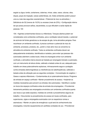 esgoto ou água, tonéis, containeres, cisternas, minas, valas, vasos, colunas, silos, 
diques, poços de inspeção, caixas subterrâneas, etc. Estes ambientes podem possuir 
uma ou mais das seguintes características: • Potencial de risco na atmosfera; • 
Deficiência de O2 (menos de 19,5%) ou excesso (mais de 23%); • Configuração interna 
tal que possa provocar asfixia, claustrofobia, ou que dificultem a saída rápida de 
pessoas; 103 
104. • Agentes contaminantes tóxicos ou inflamáveis. Tanques abertos podem ser 
considerados como ambientes confinados, pois a ventilação natural inexiste, o potencial 
de acúmulo de fontes geradoras ou de escape de gás, torna atmosfera perigosa. Para 
reconhecer um ambiente confinado, é preciso conhecer o potencial de risco do 
ambiente, processos, produtos, etc., porém o mais sério risco se concentra na 
atmosfera do ambiente confinado. Todos os ambientes confinados devem ser 
adequadamente sinalizados, identificados e isolados, para evitar que pessoas não 
autorizadas adentrem a estes locais. Antes do empregado entrar num ambiente 
confinado, a atmosfera interna deverá ser testada por empregado treinado e autorizado, 
com um instrumento de leitura direta, calibrado e testado antes do uso, adequado para 
trabalho em áreas potencialmente explosivas, intrinsecamente seguro e protegido 
contra emissões eletromagnéticas ou interferências de radiofreqüências, calibrado e 
testado antes da utilização para as seguintes condições: • Concentração de oxigênio; • 
Gases e vapores inflamáveis; • Contaminantes do ar potencialmente tóxicos. Programa 
de entrada em espaço confinado • Manter procedimento de acesso; • Implantar as 
medidas necessárias para prevenir as entradas não autorizadas; • Identificar e avaliar 
os riscos dos espaços confinados antes da entrada dos empregados; • Providenciar 
treinamento periódico aos empregados envolvidos com ambientes confinados quanto 
aos riscos a que estão expostos, medidas de controle e procedimentos seguros de 
trabalho; • Documentar os procedimentos de acesso em locais confinados, para 
supervisores, vigias e empregados autorizados com os respectivos nomes e 
assinaturas; • Manter um plano de emergência o qual será de conhecimento dos 
empregados, incluindo equipamentos em perfeitas condições de uso. • Providenciar 
 