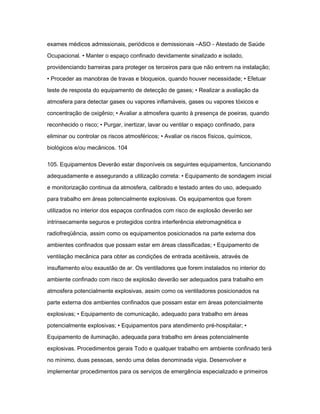 exames médicos admissionais, periódicos e demissionais –ASO - Atestado de Saúde 
Ocupacional. • Manter o espaço confinado devidamente sinalizado e isolado, 
providenciando barreiras para proteger os terceiros para que não entrem na instalação; 
• Proceder as manobras de travas e bloqueios, quando houver necessidade; • Efetuar 
teste de resposta do equipamento de detecção de gases; • Realizar a avaliação da 
atmosfera para detectar gases ou vapores inflamáveis, gases ou vapores tóxicos e 
concentração de oxigênio; • Avaliar a atmosfera quanto à presença de poeiras, quando 
reconhecido o risco; • Purgar, inertizar, lavar ou ventilar o espaço confinado, para 
eliminar ou controlar os riscos atmosféricos; • Avaliar os riscos físicos, químicos, 
biológicos e/ou mecânicos. 104 
105. Equipamentos Deverão estar disponíveis os seguintes equipamentos, funcionando 
adequadamente e assegurando a utilização correta: • Equipamento de sondagem inicial 
e monitorização continua da atmosfera, calibrado e testado antes do uso, adequado 
para trabalho em áreas potencialmente explosivas. Os equipamentos que forem 
utilizados no interior dos espaços confinados com risco de explosão deverão ser 
intrinsecamente seguros e protegidos contra interferência eletromagnética e 
radiofreqüência, assim como os equipamentos posicionados na parte externa dos 
ambientes confinados que possam estar em áreas classificadas; • Equipamento de 
ventilação mecânica para obter as condições de entrada aceitáveis, através de 
insuflamento e/ou exaustão de ar. Os ventiladores que forem instalados no interior do 
ambiente confinado com risco de explosão deverão ser adequados para trabalho em 
atmosfera potencialmente explosivas, assim como os ventiladores posicionados na 
parte externa dos ambientes confinados que possam estar em áreas potencialmente 
explosivas; • Equipamento de comunicação, adequado para trabalho em áreas 
potencialmente explosivas; • Equipamentos para atendimento pré-hospitalar; • 
Equipamento de iluminação, adequada para trabalho em áreas potencialmente 
explosivas. Procedimentos gerais Todo e qualquer trabalho em ambiente confinado terá 
no mínimo, duas pessoas, sendo uma delas denominada vigia. Desenvolver e 
implementar procedimentos para os serviços de emergência especializado e primeiros 
 