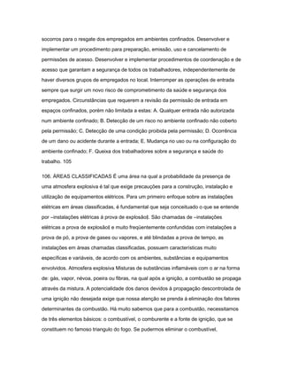 socorros para o resgate dos empregados em ambientes confinados. Desenvolver e 
implementar um procedimento para preparação, emissão, uso e cancelamento de 
permissões de acesso. Desenvolver e implementar procedimentos de coordenação e de 
acesso que garantam a segurança de todos os trabalhadores, independentemente de 
haver diversos grupos de empregados no local. Interromper as operações de entrada 
sempre que surgir um novo risco de comprometimento da saúde e segurança dos 
empregados. Circunstâncias que requerem a revisão da permissão de entrada em 
espaços confinados, porém não limitada a estas: A. Qualquer entrada não autorizada 
num ambiente confinado; B. Detecção de um risco no ambiente confinado não coberto 
pela permissão; C. Detecção de uma condição proibida pela permissão; D. Ocorrência 
de um dano ou acidente durante a entrada; E. Mudança no uso ou na configuração do 
ambiente confinado; F. Queixa dos trabalhadores sobre a segurança e saúde do 
trabalho. 105 
106. ÁREAS CLASSIFICADAS É uma área na qual a probabilidade da presença de 
uma atmosfera explosiva é tal que exige precauções para a construção, instalação e 
utilização de equipamentos elétricos. Para um primeiro enfoque sobre as instalações 
elétricas em áreas classificadas, é fundamental que seja conceituado o que se entende 
por ―instalações elétricas á prova de explosão‖. São chamadas de ―instalações 
elétricas a prova de explosão‖ e muito freqüentemente confundidas com instalações a 
prova de pó, a prova de gases ou vapores, e até blindadas a prova de tempo, as 
instalações em áreas chamadas classificadas, possuem características muito 
específicas e variáveis, de acordo com os ambientes, substâncias e equipamentos 
envolvidos. Atmosfera explosiva Misturas de substâncias inflamáveis com o ar na forma 
de: gás, vapor, névoa, poeira ou fibras, na qual após a ignição, a combustão se propaga 
através da mistura. A potencialidade dos danos devidos à propagação descontrolada de 
uma ignição não desejada exige que nossa atenção se prenda á eliminação dos fatores 
determinantes da combustão. Há muito sabemos que para a combustão, necessitamos 
de três elementos básicos: o combustível, o comburente e a fonte de ignição, que se 
constituem no famoso triangulo do fogo. Se pudermos eliminar o combustível, 
 
