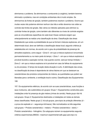 eliminamos o problema. Se eliminarmos o comburente (o oxigênio), também teremos 
eliminado o problema, mas em condições ambientais não é muito simples. Se 
eliminarmos às fontes de ignição, também poderemos resolver o problema. Ocorre que 
muitas vezes não podemos eliminar nenhum dos três e então devemos nos voltar ao 
controle das fontes de ignição. São vários os métodos aplicados para eliminar ou 
controlar fontes de ignição, como também são diferentes os níveis de controle exigidos 
para as circunstâncias especificas de cada local. Essas variáveis exigem que 
antecipadamente se realize uma classificação da área. Classificação das áreas 
Estabelecido que exista a probabilidade de que se formem misturas explosivas, em um 
determinado local, deve ser definida a classificação desse local, segundo critérios já 
estabelecidos em normas, de acordo com o grau de probabilidade da presença de 
atmosfera explosiva, como segue: • Zona 0 - em que a mistura explosiva é encontrada 
permanentemente ou na maior parte do tempo; • Zona 1 - em que a mistura explosiva é 
provável durante a operação normal, mas quando ocorrer, será por tempo limitado; • 
Zona 2 - em que a mistura explosiva só é provável em caso de falhas do equipamento 
ou do processo. O tempo de duração desta situação é curto. A delimitação das zonas, 
na classificação de áreas é dependente de vários fatores em que se destacam as 
características dos produtos componentes da mistura, as quantidades que podem ser 
liberadas para o ambiente, a ventilação local e outros. Classificação dos Equipamentos 
106 
107. Os equipamentos elétricos, de acordo com as suas características, suas funções e 
seus invólucros, são subdivididos em grupos: Grupo 1: Equipamentos construídos para 
instalações onde há presença de gás metano,(minas de carvão). Neste grupo não há 
sub-grupos. Grupo 2: Equipamentos destinados a instalações em todas as demais 
áreas classificadas. Neste grupo 2, há sub-grupos, para tipos de proteção diferentes (d - 
a prova de explosão e i - segurança intrínseca). São normalizados os três seguintes 
sub-grupos: • Produto característico – metano; • Produto característico – etano; • 
Produto característico - hidrogênio. Os subgrupos reúnem os equipamentos segundo 
critérios experimentais;(MESG - maximum experimental safe gap) para tipo d e 
 
