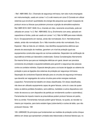 - Ref.: NBR 9883. Ex-i. Chamado de segurança intrínseca, tem sido muito empregado 
em instrumentação, usado em zonas 1 e 2 e até mesmo em zona O Consiste em utilizar 
sistemas que envolvam quantidades de energia tão pequenas que sejam incapazes de 
produzir arcos ou faíscas que poderiam provocar a ignição da atmosfera explosiva 
Ref.:NBR 9518: 8447: 8446. Ex-o. Imersão em óleo, raramente encontrada, pode ser 
utilizada em zonas 1 e 2. Ref.: NBR-8602. Ex-q. Enchimento com areia, aplicado em 
capacitores e fontes, pode ser usado em zonas 1 e 2. Não há NBR para esse método. 
Ex-m. Encapsulamento em resinas, ainda não normatizado. Ex-h. Herméticamente 
selado, ainda não normatizado. Ex-n. Não incendivo ainda não normatizado. Ex-s. 
Especial - Não se trata de um método, mas identifica equipamentos elétricos que 
através de associação de medidas, garantem um nível de proteção igual aos 
equipamentos construídos segundo as normas existentes. Dependem de certificação de 
equivalência emitida por laboratório credenciado. Outras Considerações Aterramento 
Da mesma forma que para as instalações elétricas em geral, devem ser previstos 
condutores de proteção e equipotencialidade para garantir a segurança das pessoas 
contra os contatos indiretos. Especial atenção para a os locais de ligação ao sistema de 
proteção e para as ligações dos sistemas de proteção por segurança intrínseca. 
Separação de condutores Especial atenção para os circuitos de segurança intrínseca 
que deverão ser segregados de outros circuitos para evitar energias residuais 
(capacitor). Ferramental de trabalho em áreas classificadas. Em áreas classificadas, 
não deve ser utilizado equipamento capaz de gerar faíscas, como é o caso de quase 
todos os eletros portáteis (furadeira, serra elétrica, martelete e outros dispositivos com 
motor de escova ou com dispositivo de partida por enrolamento auxiliar e automático). 
Ferramentas de impacto mesmo as pneumáticas podem produzir faíscas em pedra, 
ferro ou similar. Ferramentas manuais podem gerar faíscas, na queda, ao resvalar ou 
mesmo por impactos, para tanto existem ligas (cobre-berilo) e outras de latão, que não 
produzem faíscas. 108 
109. UMIDADE Os princípios que fundamentam as medidas de proteção contra choque 
elétrico em áreas que apresentam umidade esta relacionada a diversos fatores que, no 
 