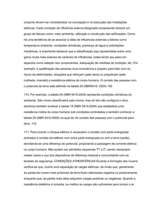 conjunto devem ser considerados na concepção e na execução das instalações 
elétricas. Cada condição de influência externa designada compreende sempre um 
grupo de fatores como: meio ambiente, utilização e construção das edificações. Como 
há uma tendência de se associar à idéia de influencias externas a fatores como 
temperatura ambiente, condições climáticas, presença de água e solicitações 
mecânicas, é importante destacar que a classificação aqui apresentada sobre uma 
gama muita mais extensa de variáveis de influências, todas tendo seu peso em 
aspectos como seleção dos componentes, adequação de medidas de proteção, etc. Por 
exemplo, a qualificação das pessoas (sua consciência e preparo para lidar com os 
riscos da eletricidade), situações que reforçam (pele seca) ou prejudicam (pele 
molhada, imersão) a resistência elétrica do corpo humano. O contato das pessoas com 
o potencial da terra está definido na tabela 20 (NBR5410- 2004) 109 
110. Por exemplo, a tabela 04 (NBR 5410-2004) apresenta condições climáticas do 
ambiente. São níveis classificados pela norma, mas só isto não configura o risco, 
devemos também analisar a tabela 19 (NBR 5410-2004) que estabelece uma 
resistência média do corpo humano sob condições controladas e também conhecer a 
tabela 20 (NBR 5410-2004) na qual diz do contato das pessoas com o potencial para 
terra. 110 
111. Para ocorrer o choque elétrico é necessário o contato com parte energizada 
(entrada) e contato simultâneo com outra parte energizada ou com a terra (saída), 
denotando-se uma diferença de potencial, propiciando a passagem de corrente elétrica 
no corpo humano. Não podem ser admitidos esquemas TT e IT, sendo necessário 
nestes casos o uso dos dispositivos de diferença residual e concomitante com as 
tensões de segurança. CONDIÇÕES ATMOSFÉRICAS Durante a formação das nuvens 
verifica-se que, ocorre uma separação de cargas elétricas, de modo que, geralmente, 
as partes da nuvem mais próximas da terra ficam eletrizadas negativa ou positivamente 
enquanto que, as partes mais altas adquirem cargas positivas ou negativas. Quando a 
resistência dielétrica é rompida, ou melhor as cargas são suficientes para ionizar o ar 
 