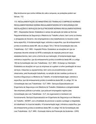 Mas lembramos que contra milhões de volts e amperes, as proteções podem ser 
falíveis. 112 
113. REGULAMENTAÇÃO DO MINISTÉRIO DO TRABALHO E EMPREGO NORMAS 
REGULAMENTADORAS NORMA REGULAMENTADORA Nº10 SEGURANÇA EM 
INSTALAÇÕES E SERVIÇOS EM ELETRICIDADE NORMAS REGULAMENTADORAS 
NR1 - Disposições Gerais: Estabelece o campo de aplicação de todas as Normas 
Regulamentadoras de Segurança e Medicina do Trabalho urbano, bem como os direitos 
e obrigações do Governo, dos empregadores e dos trabalhadores no tocante a este 
tema específico. A fundamentação legal, ordinária e específica, que dá embasamento 
jurídico à existência desta NR, são os artigos 154 a 159 da Consolidação das Leis 
Trabalhistas - CLT. NR2 - Inspeção Prévia: Estabelece as situações em que as 
empresas deverão solicitar ao MTB a realização de inspeção prévia em seus 
estabelecimentos, bem como a forma de sua realização. A fundamentação legal, 
ordinária e específica, que dá embasamento jurídico à existência desta NR, é o artigo 
160 da Consolidação das Leis Trabalhistas - CLT. NR3 - Embargo ou Interdição: 
Estabelece as situações em que as empresas se sujeitam a sofrer paralisação de seus 
serviços, máquinas ou equipamentos, bem como os procedimentos a serem 
observados, pela fiscalização trabalhista, na adoção de tais medidas punitivas no 
tocante à Segurança e a Medicina do Trabalho. A fundamentação legal, ordinária e 
específica, que dá embasamento jurídico à existência desta NR, é o artigo 161 da 
Consolidação das Leis Trabalhistas - CLT. NR4 - Serviços Especializados em 
Engenharia de Segurança e em Medicina do Trabalho: Estabelece a obrigatoriedade 
das empresas públicas e privadas, que possuam empregados regidos pela 
Consolidação das Leis Trabalhistas - CLT, de organizarem e manterem em 
funcionamento, Serviços Especializados em Engenharia de Segurança e em Medicina 
do Trabalho - SESMT, com a finalidade de promover a saúde e proteger a integridade 
do trabalhador no local de trabalho. A fundamentação legal, ordinária e específica, que 
dá embasamento jurídico à existência desta NR, é o artigo 162 da Consolidação das 
Leis Trabalhistas - CLT. NR5 - Comissão Interna de Prevenção de Acidentes - CIPA: 
 