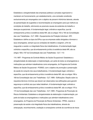 Estabelece a obrigatoriedade das empresas públicas e privadas organizarem e 
manterem em funcionamento, por estabelecimento, uma comissão constituída 
exclusivamente por empregados com o objetivo de prevenir infortúnios laborais, através 
da apresentação de sugestões e recomendações ao empregador para que melhore as 
condições de trabalho, eliminando as possíveis causas de acidentes do trabalho e 
doenças ocupacionais. A fundamentação legal, ordinária e específica, que dá 
embasamento jurídico à existência desta NR, são os artigos 163 a 165 da Consolidação 
das Leis Trabalhistas - CLT. NR6 - Equipamentos de Proteção Individual - EPI: 
Estabelece e define os tipos de EPIs a que as empresas estão obrigadas a fornecer a 
seus empregados, sempre que as condições de trabalho o exigirem, a fim de 
resguardar a saúde e a integridade física dos trabalhadores. A fundamentação legal, 
ordinária e específica, que dá embasamento jurídico à existência desta NR, são os 
artigos 166 e 167 da Consolidação das Leis Trabalhistas - CLT. 113 
114. NR7 - Programas de Controle Médico de Saúde Ocupacional: Estabelece a 
obrigatoriedade de elaboração e implementação, por parte de todos os empregadores e 
instituições que admitam trabalhadores como empregados, do Programa de Controle 
Médico de Saúde Ocupacional - PCMSO, com o objetivo de promoção e preservação 
da saúde do conjunto dos seus trabalhadores. A fundamentação legal, ordinária e 
específica, que dá embasamento jurídico à existência desta NR, são os artigos 168 e 
169 da Consolidação das Leis Trabalhistas - CLT. NR8 - Edificações: Dispõe sobre os 
requisitos técnicos mínimos que devem ser observados nas edificações para garantir 
segurança e conforto aos que nelas trabalham. A fundamentação legal, ordinária e 
específica, que dá embasamento jurídico à existência desta NR, são os artigos 170 a 
174 da Consolidação das Leis Trabalhistas - CLT. NR9 - Programas de Prevenção de 
Riscos Ambientais: Estabelece a obrigatoriedade de elaboração e implementação, por 
parte de todos os empregadores e instituições que admitam trabalhadores como 
empregados, do Programa de Prevenção de Riscos Ambientais - PPRA, visando à 
preservação da saúde e da integridade física dos trabalhadores, através da 
antecipação, reconhecimento, avaliação e conseqüente controle da ocorrência de riscos 
 