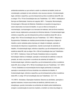ambientais existentes ou que venham a existir no ambiente de trabalho, tendo em 
consideração a proteção do meio ambiente e dos recursos naturais. A fundamentação 
legal, ordinária e específica, que dá embasamento jurídico à existência desta NR, são 
os artigos 175 a 178 da Consolidação das Leis Trabalhistas - CLT. NR10 - Instalações e 
Serviços em Eletricidade: Veremos em seguida. NR11 - Transporte, Movimentação, 
Armazenagem e Manuseio de Materiais: Estabelece os requisitos de segurança a 
serem observados nos locais de trabalho, no que se refere ao transporte, à 
movimentação, à armazenagem e ao manuseio de materiais, tanto de forma mecânica 
quanto manual, objetivando a prevenção de infortúnios laborais. A fundamentação legal, 
ordinária e específica, que dá embasamento jurídico à existência desta NR, são os 
artigos 182 e 183 da Consolidação das Leis Trabalhistas - CLT. NR12 - Máquinas e 
Equipamentos: Estabelece as medidas prevencionistas de segurança e higiene do 
trabalho a serem adotadas pelas empresas em relação à instalação, operação e 
manutenção de máquinas e equipamentos, visando à prevenção de acidentes do 
trabalho. A fundamentação legal, ordinária e especifica, que dá embasamento jurídico à 
existência desta NR, são os artigos 184 e 186 da Consolidação das Leis Trabalhistas - 
CLT. NR13 - Caldeiras e Vasos de Pressão: Estabelece todos os requisitos 
técnicolegais relativos à instalação, operação e manutenção de caldeiras e vasos de 
pressão, de modo a se prevenir a ocorrência de acidentes do trabalho. A 
fundamentação legal, ordinária e específica, que dá embasamento jurídico à existência 
desta NR, são os artigos 187 e 188 da Consolidação das Leis Trabalhistas - CLT. NR14 
- Fornos: Estabelece as recomendações técnico-legais pertinentes à construção, 
operação e manutenção de fornos industriais nos ambientes de trabalho. A 
fundamentação legal, ordinária e específica, que dá embasamento jurídico à existência 
desta NR, é o artigo 187 da Consolidação das Leis Trabalhistas - CLT. 114 
115. NR15 - Atividades e Operações Insalubres: Descreve as atividades, operações e 
agentes insalubres, inclusive seus limites de tolerância, definindo assim, as 
situaçõesque, quando vivenciadas nos ambientes de trabalho pelos trabalhadores, 
ensejam a caracterização do exercício insalubre, e também os meios de proteger os 
 