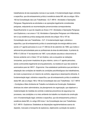 trabalhadores de tais exposições nocivas à sua saúde. A fundamentação legal, ordinária 
e específica, que dá embasamento jurídico à existência desta NR, são os artigos 189 e 
192 da Consolidação das Leis Trabalhistas - CLT. NR16 - Atividades e Operações 
Perigosas: Regulamenta as atividades e as operações legalmente consideradas 
perigosas, estipulando as recomendações prevencionistas correspondentes. 
Especificamente no que diz respeito ao Anexo n°01: Atividades e Operações Perigosas 
com Explosivos, e ao anexo n° 02: Atividades e Operações Perigosas com Inflamáveis, 
tem a sua existência jurídica assegurada através dos artigos 193 a 197 da 
Consolidação das Leis Trabalhistas - CLT. A fundamentação legal, ordinária e 
específica, que dá embasamento jurídico à caracterização da energia elétrica como 
sendo o 3° agente periculoso é a Lei n°7.369 de 22 de setembro de 1985, que institui o 
adicional de periculosidade para os profissionais da área de eletricidade. A portaria do 
MTB n°3.393 de 17 de dezembro de 1987, numa atitude casuística e decorrente do 
famoso acidente com o Césio 137 em Goiânia, veio a enquadrar as radiações 
ionozantes, que já eram insalubres de grau máximo, como o 4° agente periculoso, 
sendo controvertido legalmente tal enquadramento, na medida em que não existe lei 
autorizadora para tal. NR17 - Ergonomia: Visa estabelecer parâmetros que permitam a 
adaptação das condições de trabalho às condições psicofisiológicas dos trabalhadores, 
de modo a proporcionar um máximo de conforto, segurança e desempenho eficiente. A 
fundamentação legal, ordinária e específica, que dá embasamento jurídico à existência 
desta NR, são os artigos 198 e 199 da Consolidação das Leis Trabalhistas - CLT. NR18 
- Condições e Meio Ambiente de Trabalho na Indústria da Construção: Estabelece 
diretrizes de ordem administrativa, de planejamento de organização, que objetivem a 
implementação de medidas de controle e sistemas preventivos de segurança nos 
processos, nas condições e no meio ambiente de trabalho na industria da construção 
civil. A fundamentação legal, ordinária e específica, que dá embasamento jurídico à 
existência desta NR, é o artigo 200 inciso 1 da Consolidação das Leis Trabalhistas - 
CLT. NR19 - Explosivos: Estabelece as disposições regulamentadoras acerca do 
depósito, manuseio e transporte de explosivos, objetivando a proteção da saúde e 
 