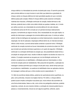 choque elétrico é a intensidade da corrente circulante pelo corpo. O caminho percorrido 
pela corrente elétrica no corpo humano é outro fator que determina a gravidade do 
choque, sendo os choques elétricos de maior gravidade aqueles em que a corrente 
elétrica passa pelo coração. Efeitos O choque elétrico pode ocasionar contrações 
violentas dos músculos, a fibrilação ventricular do coração, lesões térmicas e não 
térmicas, podendo levar a óbito como efeito indireto as quedas e batidas, etc. A morte 
por asfixia ocorrerá, se a intensidade da corrente elétrica for de valor elevado, 
normalmente acima de 30 mA e circular por um período de tempo relativamente 
pequeno, normalmente por alguns minutos. Daí a necessidade de uma ação rápida, no 
sentido de interromper a passagem da corrente elétrica pelo corpo. A morte por asfixia 
advém do fato do diafragma da respiração se contrair tetanicamente, cessando assim, a 
respiração. Se não for aplicada a respiração artificial dentro de um intervalo de tempo 
inferior a três minutos, ocorrerá sérias lesões cerebrais e possível morte. A fibrilação 
ventricular do coração ocorrerá se houver intensidades de corrente da ordem de 15mA 
que circulem por períodos de tempo superiores a um quarto de segundo. A fibrilação 
ventricular é a contração disritimada do coração que, não possibilitando desta forma a 
circulação do sangue pelo corpo, resulta na falta de oxigênio nos tecidos do corpo e no 
cérebro. O coração raramente se recupera por si só da fibrilação ventricular. No 
entanto, se aplicarmos um desfribilador, a fibrilação pode ser interrompida e o ritmo 
normal do coração pode ser restabelecido. Não possuindo tal aparelho, a aplicação da 
massagem cardíaca permitirá que o sangue circule pelo corpo, dando tempo para que 
se providencie o desfribilador, na ausência do desfribilador deve ser aplicada a técnica 
de massagem cardíaca até que a vítima receba socorro especializado. 11 
12. Além da ocorrência destes efeitos, podemos ter queimaduras tanto superficiais, na 
pele, como profundas, inclusive nos órgãos internos. Por último, o choque elétrico 
poderá causar simples contrações musculares que, muito embora não acarretem de 
uma forma direta lesões, fatais ou não, como vimos nos parágrafos anteriores, poderão 
originá-las, contudo, de uma maneira indireta: a contração do músculo poderá levar a 
pessoa a, involuntariamente, chocar-se com alguma superfície, sofrendo, assim, 
 