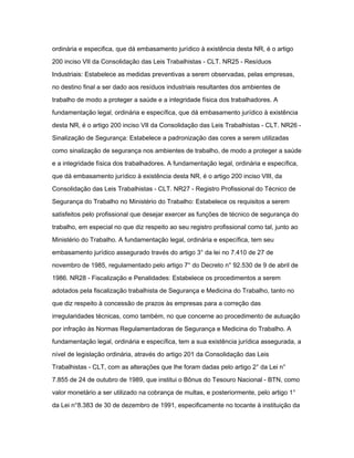 ordinária e especifica, que dá embasamento jurídico à existência desta NR, é o artigo 
200 inciso VII da Consolidação das Leis Trabalhistas - CLT. NR25 - Resíduos 
Industriais: Estabelece as medidas preventivas a serem observadas, pelas empresas, 
no destino final a ser dado aos resíduos industriais resultantes dos ambientes de 
trabalho de modo a proteger a saúde e a integridade física dos trabalhadores. A 
fundamentação legal, ordinária e específica, que dá embasamento jurídico à existência 
desta NR, é o artigo 200 inciso VII da Consolidação das Leis Trabalhistas - CLT. NR26 - 
Sinalização de Segurança: Estabelece a padronização das cores a serem utilizadas 
como sinalização de segurança nos ambientes de trabalho, de modo a proteger a saúde 
e a integridade física dos trabalhadores. A fundamentação legal, ordinária e específica, 
que dá embasamento jurídico à existência desta NR, é o artigo 200 inciso VIII, da 
Consolidação das Leis Trabalhistas - CLT. NR27 - Registro Profissional do Técnico de 
Segurança do Trabalho no Ministério do Trabalho: Estabelece os requisitos a serem 
satisfeitos pelo profissional que desejar exercer as funções de técnico de segurança do 
trabalho, em especial no que diz respeito ao seu registro profissional como tal, junto ao 
Ministério do Trabalho. A fundamentação legal, ordinária e específica, tem seu 
embasamento jurídico assegurado través do artigo 3° da lei no 7.410 de 27 de 
novembro de 1985, regulamentado pelo artigo 7° do Decreto n° 92.530 de 9 de abril de 
1986. NR28 - Fiscalização e Penalidades: Estabelece os procedimentos a serem 
adotados pela fiscalização trabalhista de Segurança e Medicina do Trabalho, tanto no 
que diz respeito à concessão de prazos às empresas para a correção das 
irregularidades técnicas, como também, no que concerne ao procedimento de autuação 
por infração às Normas Regulamentadoras de Segurança e Medicina do Trabalho. A 
fundamentação legal, ordinária e específica, tem a sua existência jurídica assegurada, a 
nível de legislação ordinária, através do artigo 201 da Consolidação das Leis 
Trabalhistas - CLT, com as alterações que lhe foram dadas pelo artigo 2° da Lei n° 
7.855 de 24 de outubro de 1989, que institui o Bônus do Tesouro Nacional - BTN, como 
valor monetário a ser utilizado na cobrança de multas, e posteriormente, pelo artigo 1° 
da Lei n°8.383 de 30 de dezembro de 1991, especificamente no tocante à instituição da 
 